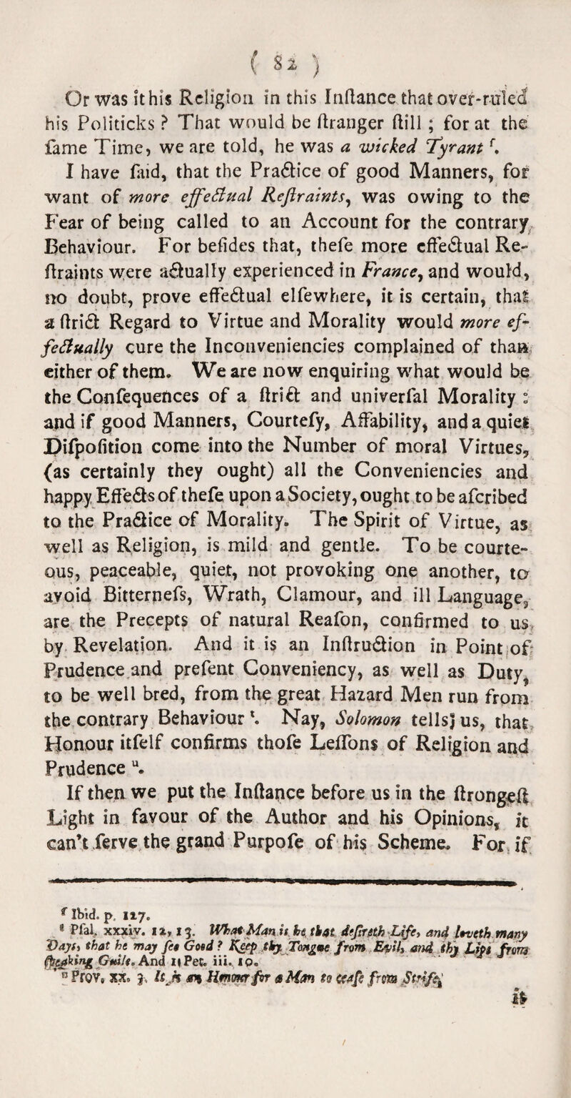 ( $2 ) Or was it his Religion in this Indance that over-ruled his Politicks ? That would be Granger dill ; for at the fame Time, we are told, he was a wicked Tyrantr. I have find, that the Praftice of good Manners, for want of more effectual Reflraints, was owing to the Fear of being called to an Account for the contrary Behaviour. For befides that, thefe more cfteftual Re¬ flraints were aftually experienced in France, and would, no doubt, prove effectual elfewhere, it is certain, that adrift Regard to Virtue and Morality would more ef¬ fectually cure the Inconveniencies complained of than either of them. We are now enquiring what would be the Confequences of a drift and univerfal Morality : and if good Manners, Courtefy, Affability, and a quiet Difpofition come into the Number of moral Virtues, (as certainly they ought) all the Conveniencies and happy Effefts of thefe upon a Society, ought to be aferibed to the Praftice of Morality. The Spirit of Virtue, as well as Religion, is mild and gentle. To be courte¬ ous, peaceable, quiet, not provoking one another, to avoid Bitternefs, Wrath, Clamour, and ill Language2 are the Precepts of natural Reafon, confirmed to us. by Revelation. And it is an Indruftion in Point of Prudence and prefent Conveniency, as well as Duty, to be well bred, from the great Hazard Men run from the contrary Behaviour *. Nay, Solomon tellsj us, that Honour itfelf confirms thofe Leffons of Religion and Prudence u. If then we put the Indance before us in the ftronged Light in favour of the Author and his Opinions, it can’t ferve the grand Purpofe of his Scheme. For if ^ Ibid, p 117. 1 Pfal. xxxiv. ii, 13. What Man it he. that dtfirtth Ufa and leveth many Vayt) that he may fee Gotd ? Keep thy Tongme from Evils and thy Lipt from fotjfing Guile. And 11 Pec. iii. 10. ’ B Prov6 20c. j-, !sh oh Hmmrfsr a Man ts ccafe from Strife /