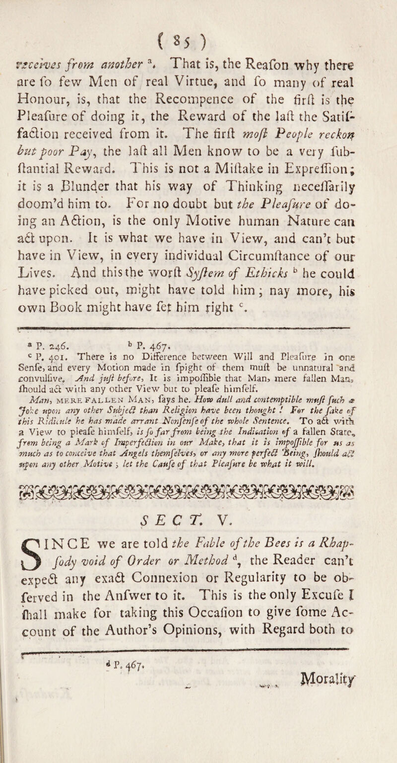 receives from another a* That is, the Reafon why there are fo few Men of real Virtue, and fo many of real Honour, is, that the Recompence of the fird is the Pleafure of doing it, the Reward of the lad the Satil- faction received from it. The drd mo ft People reckon but poor Pay, the lad all Men know to be a very fub- dantial Reward. This is not a Midake in Expredion; it is a Blunder that his way of Thinking necelfarily doom’d him to. For no doubt but the Pleafure of do¬ ing an A6tion, is the only Motive human Nature can a£t upon. It is what we have in View, and can’t but have in View, in every individual Circumdance of our Lives. And this the word Syjlem of Ethicks b he could have picked out, might have told him; nay more, his own Book might have fet him right c. 3 P. 246. b P. 467. c P. 401. There is no Difference between Will and Pleafure in one Senfe, and every Motion made in fpight of them mult be unnatural and iconvullive. And juji before, It is impolfibie that Mam mere fallen Mam fhould aci with any other View but to pleafe himfelf. Math mere fallen Man: fays he. How dull and contemptible nmfi fttch a Joke upon any other Snbjeft than Religion have been thought ! For the Jake of this Ridicule he has made arrant Non fenfe of the whole Sentence. To a£t with a View to pleafe himfelf, is fo far from being the Indication of a fallen State, from being a Mark of Imperfedion in our Make, that it is impoffible for us as much as to conceive that Angels themfelves, or any more forfeit Being, Jhould alt upon any other Motive ; let the Caufeof that Pleafure be what it will. SECT,: V. SINCE we are told the Fable of the Bees is a Rhap- fody void of Order or Method d, the Reader can’t expert any exadt Connexion or Regularity to be ob- ferved in the Anfwer to it. This is the only Excufe l (hall make for taking this Occalion to give fome Ac¬ count of the Author’s Opinions, with Regard both to r A P, j67. ) Mouldy