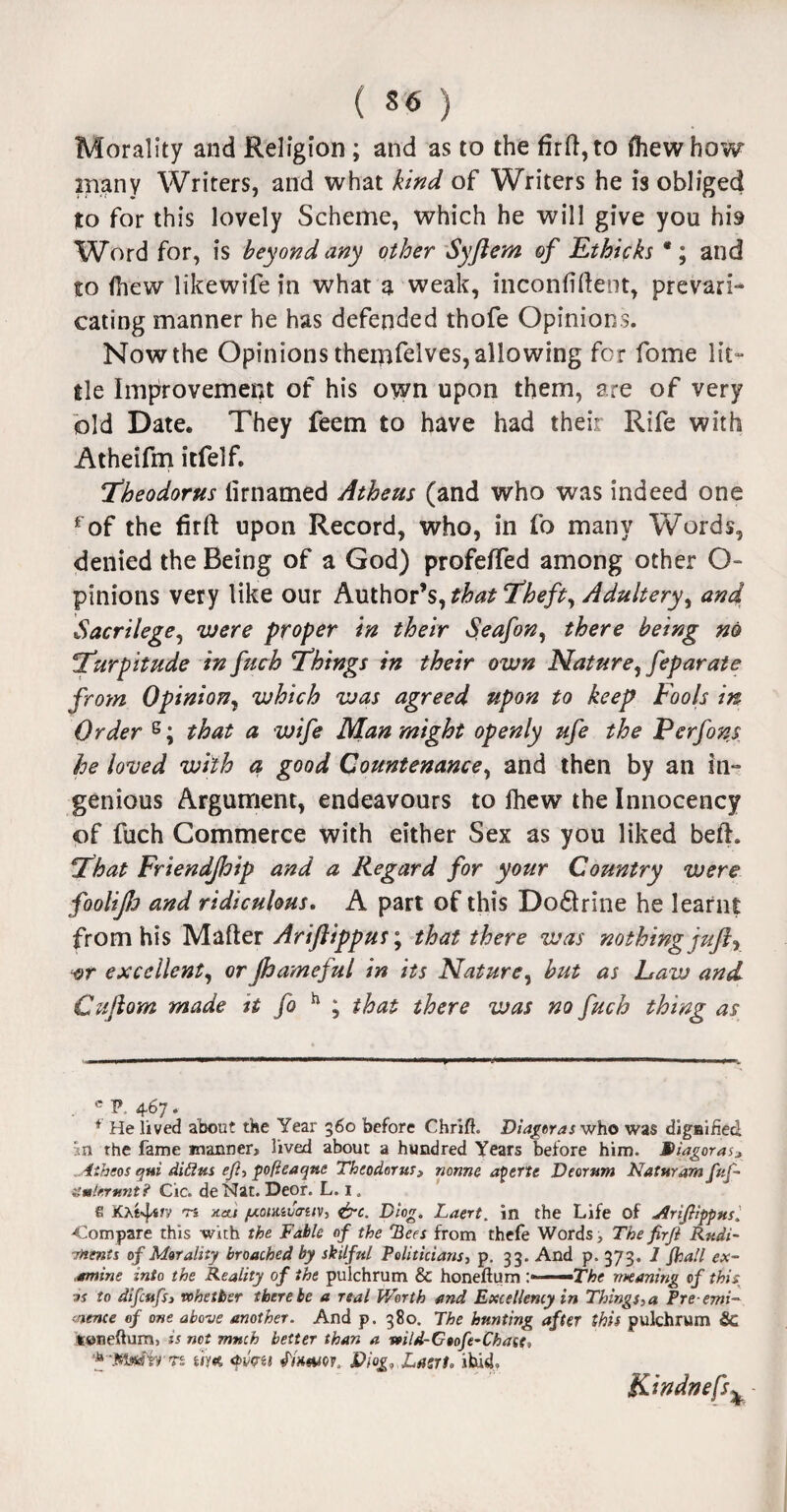 Morality and Religion; and as to the firli,to fhewhow many Writers, and what kind of Writers he is obliged to for this lovely Scheme, which he will give you his Word for, is beyond any other Syftem of Ethicks *; and to (hew likewife in what a weak, inconfiftent, prevari¬ cating manner he has defended thofe Opinions. Now the Opinions them^lves, allowing for fome lit¬ tle Improvement of his own upon them, are of very old Date. They feem to have had their Rife with Atheifm itfelf. Theodorus lirnamed Athens (and who was indeed one fof the firft upon Record, who, in fo many Words, denied the Being of a God) profefTed among other O- pinions very like our Author’s, that ‘Theft, Adultery, and Sacrilege, were proper in their Seafon, there being no :'Turpitude in fuch Things in their own Nature, feparate from Opinion, which was agreed upon to keep Fools in Order e; that a wife Man might openly ufe the Perfons he loved with a good Countenance, and then by an in- genious Argument, endeavours to Ihew the Innocency of fuch Commerce with either Sex as you liked bell. That Friendjhip and a Regard for your Country were foolip and ridiculous. A part of this Do6lrine he learnt from his Mailer Ariftippus; that there was nothing juft, wr excellent, orpameful in its Nature, but as Law and Cuftom made it fo h ; that there was no fuch thing as c p, 467. f He lived about the Year 560 before ChriflL Diageras who was dignified in the fame manner, lived about a hundred Years before him. MUagoras* 4theos qtii didus efi, pofleaqttc Theodorus3 nonne aperte Deorttm Nat mam fuf- umltrtmt? Cic. deNat. Deor. L. 1. £ JOi^s/v Ti Keti fxoiMvo-ttv, &c. D!og. Laert. in the Life of Jlriflipptts, ■Compare this with the Fable of the 'Bees from thefe Words, The firJl Rudi¬ ments of Morality broached by skilful Politicians, p. 33. And p, 373. 1 fhall ex¬ amine into the Reality of the pulchrum & honeftum ;» The meaning of this a? to difcufsi whether there be a real Worth and Excellency in Things, a Pre emi¬ nence of one above another. And p. 380. The hunting after this pulchrum &C luneftum, is not much better than a wild-Gtofe-Chate, * 'MtfSir'n itm <pv<ru fixam, S>iog.,Lasrt. ibid. K'tndnefs%