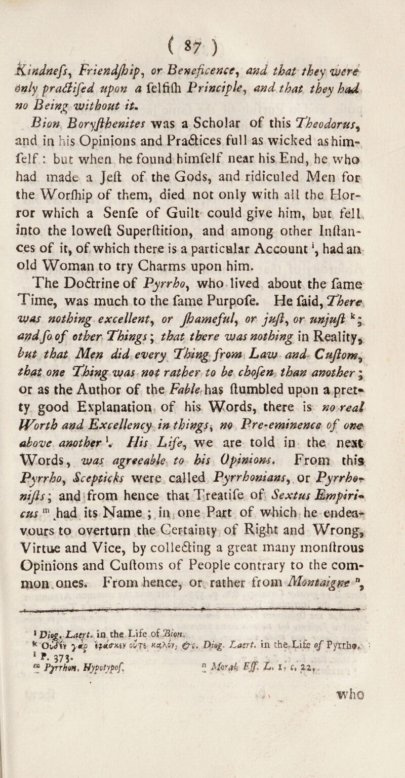 Kindnefs, Friendjhip, or Beneficence, and that they were tinly pra&ifed upon a felfilh Principle, and that they had no Being without it. Bion Boryfthenites was a Scholar of this Theodorus, and in his Opinions and Pradtices full as wicked as him- felf : but when he found himfelf near his End, he who had made a Jed of the Gods, and ridiculed Men for the Worlhip of them, died not only with all the Hor¬ ror which a Senfe of Guilt could give him, but fell, into the lowed Superdition, and among other Indan¬ ces of it, of which there is a particular Account ‘, had an old Woman to try Charms upon him. The Dodtrineof Pyrrho, who lived about the fame Time, was much to the fame Purpofe. He faid, ‘There was nothing excellent, or Jhameful, or juft, or unjuft k; and fo of other Things; that there was nothing in Reality* hut that Men did every Thing from Law and Cuftom, that one Thing was not rather to be chofen than another ; or as the Author of the Fabler has dumbled upon a pret¬ ty good Explanation of his Words, there is no real Worth and Excellency in things, no Pre-eminence of one above another K His Life, we are told in the next Words, was agreeable to his Opinions. From this Pyrrho, Scepticks were called Pyrrhomans, or Pyrrhor nifts; and from hence that Treatife of Sextus Empiric cusm had its Name ; in one Part of which he endea¬ vours to overturn the Certainty of Right and Wrong, Virtue and Vice, by colledling a great many mondrous Opinions and Cudoms of People contrary to the com¬ mon ones. From hence, or rather from Montaigne n3 1 Diog. Latrt, in the Life of 3/0«, k OuTtv 'ipetirw ov?e naChw, &%, Diog Lasrt, in the Life of Pyrrho 1 F. 373. m Pyrrhon, Nypotypof, ” Mwab Bjj, L> 1? s, 22, who