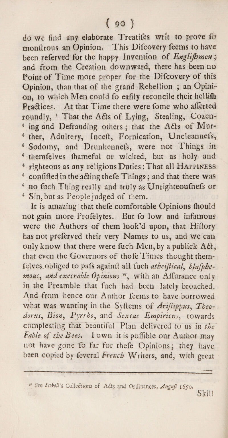 do we find any elaborate Treatifes writ to prove fo monftrous an Opinion. This Difcovery feems to have been referved for the happy Invention of Englijhmeny and from the Creation downward, there has been no Point of Time more proper for the Difcovery* of this Opinion, than that of the grand Rebellion ; an Opini¬ on, to which Men could fo eafily reconcile their helUfli Pradices. At that Time there were fome who afierted roundly, £ That the Ads of Lying, Stealing, Cozen- 4 ing and Defrauding others; that the Ads of Mur- 4 ther, Adultery, Inceft, Fornication, Uncleannefs, 6 Sodomy, and Drunkennefs, were not Things in 4 themfelves fhameful or wicked, but as holy and 4 righteous as any religious Duties :That all Happiness 4 confided in the adingthefe Things; and that there was 4 no fuch Thing really and truly as Unrighteoufnefs or 4 Sin, but as Peoplejudged of them. It is amazing that thefe comfortable Opinions ftiould not gain more Profelytes. But fo low and infamous were the Authors of them look’d upon, that Hiftory has not preferved their very Names to us, and we can only know that there were fuch Men,by a publick Ad, that even the Governors of thofe Times thought them¬ felves obliged to pafs againft all fuch atheiftical, blafphe- mous, and execrable Opinions w, with an Alfurance only in the Preamble that fuch had been lately broached. And from hence our Author feems to have borrowed what was wanting in the Syftems of Arijlippus, Theo¬ doras, Bion, Pyrrho, and Sextus Empiricus, towards compleating that beautiful Plan delivered to us in the Fable of the Bees. I own it is poflible our Author may not have gone fo far for thefe Opinions; they have been copied by feveral French Writers, and, with great w See Scohcll'z Collections of A£ts and Ordinances,- Av.gitjl i6jo. Skill