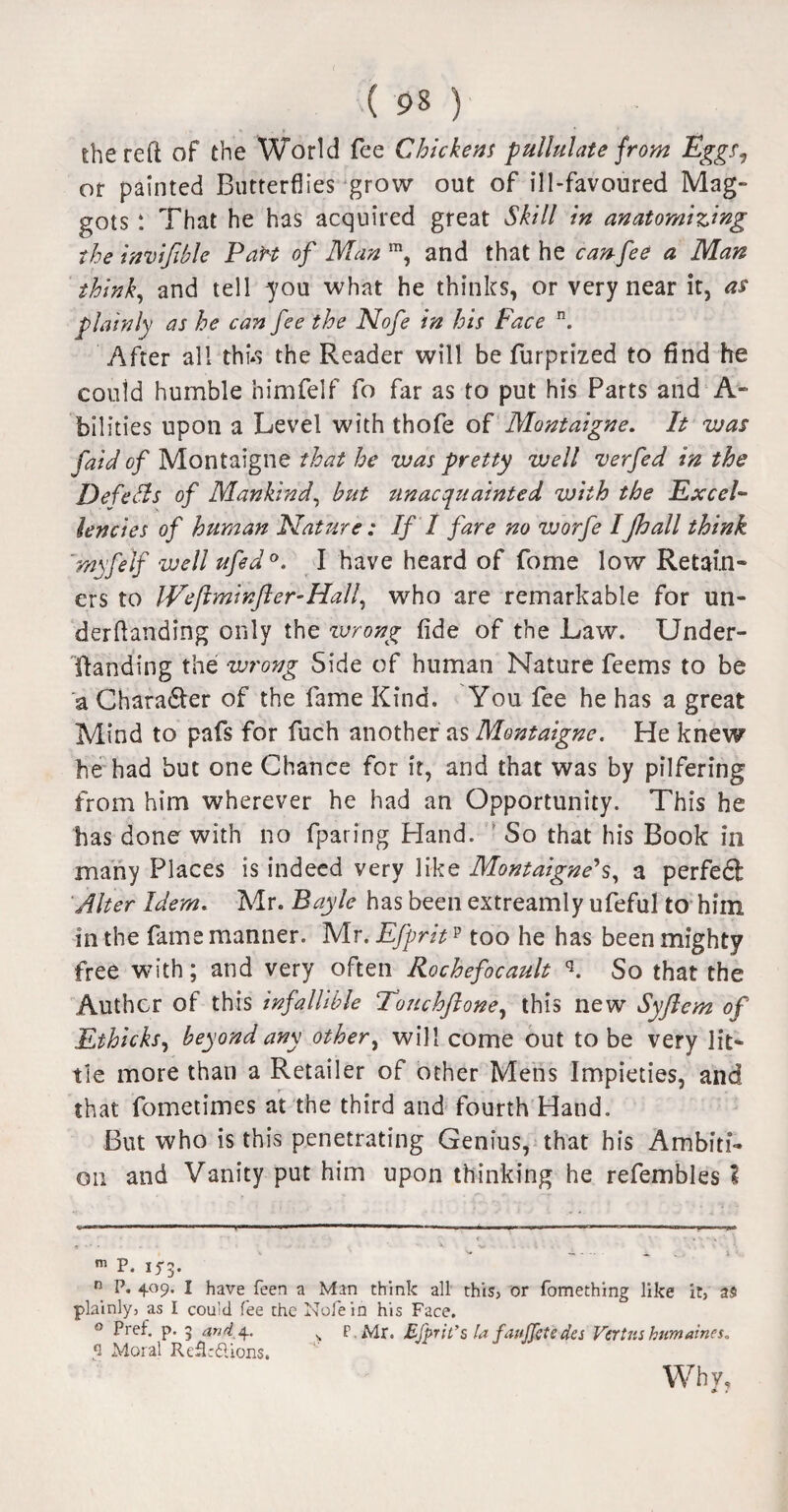 the reft of the World fee Chickens pullulate from Eggs? or painted Butterflies grow out of ill-favoured Mag¬ gots That he has acquired great Skill in anatomizing the invijible 'Part of Man m, and that he can fee a Man think, and tell you what he thinks, or very near it, as plainly as he can fee the Nofe in his Face n. After all thus the Reader will be furprized to find he could humble nimfelf fo far as to put his Parts and A- bilities upon a Level with thofe of Montaigne. It was fail of Montaigne that he was pretty well verfed in the Defers of Mankind, but unacquainted with the Excel¬ lencies of human Nature: If I fare no worfe IJhall think rnyfelf well ufed°. I have heard of fome low Retain¬ ers to IVefiminfter-Hall, who are remarkable for un¬ der dan ding only the wrong fide of the Law. Under- Handing the wrong Side of human Nature feems to be a Chara&er of the fame Kind. You fee he has a great Mind to pafs for fuch another as Montaigne. He knew he had but one Chance for it, and that was by pilfering from him wherever he had an Opportunity. This he has done with no fparing Hand. So that his Book in many Places is indeed very like Montaigne's, a perfedt Alter Idem. Mr. Bayle has been extreamly ufeful to him in the fame manner. Mr. Efpritp too he has been mighty free with; and very often Rochefocault q. So that the Author of this infallible Touchftone, this new Syflem of Ethicks, beyond any other, will come out to be very lit¬ tle more than a Retailer of other Mens Impieties, and that fometimes at the third and fourth Hand. But who is this penetrating Genius, that his Ambiti¬ on and Vanity put him upon thinking he refembles % m p. n P* 4°9* I have feen a Man think all this, or fomething like it, as plainly, as I could fee the Nofe in his Face. ° f*reh P- > and^, > P.Mr. Efprit’s la faujjcte des Vertnshnmaines. 1 Moral Reflr&ions. Why,