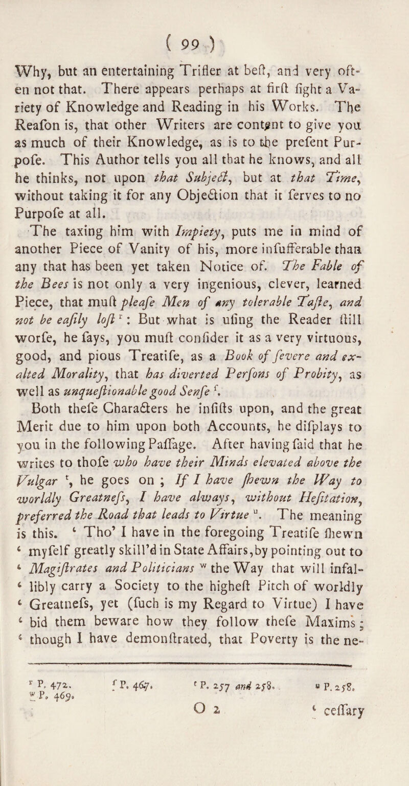 Why, but an entertaining Trifler at bed, and very oft¬ en not that. There appears perhaps at firfl fight a Va¬ riety of Knowledge and Reading in his Works. The Reafon is, that other Writers are content to give you as much of their Knowledge, as is to the prefent Pur- pofe. This Author tells you all that he knows, and all he thinks, not upon that Subject, but at that Time, without taking it for any Obje£tion that it ferves to no Purpofe at all. The taxing him with Impiety, puts me in mind of another Piece of Vanity of his, more infufferable than any that has been yet taken Notice of. The Fable of the Bees is not only a very ingenious, clever, learned Piece, that muftMen of any tolerable T’ajle, and not be eafily loJlx: But what is ufing the Reader dill worfe, he fays, you mull confider it as a very virtuous, good, and pious Treatife, as a Book of fever e and ex¬ alted Morality, that has diverted Perfons of Probity, as well as unqueftionable good Senfe f. Both thefe Chara&ers he infills upon, and the great Merit due to him upon both Accounts, he difplays to you in the following PafTage. After having Paid that he writes to thofe who have their Minds elevated above the Vulgar he goes on ; If I have jhewn the Way to worldly Greatnefs, I have always, without Hefitation, preferred the Road that leads to Virtue u. The meaning is this. 1 Tho’ I have in the foregoing Treatife Ihewn 4 myfelf greatly skill’d in State Affairs,by pointing out to 4 Magiftrates and Politicians w the Way that will infal» 4 libly carry a Society to the higheft Pitch of worldly 4 Greatnefs, yet (fuch is my Regard to Virtue) I have 4 bid them beware how they follow thefe Maxims; 4 though I have demonftrated, that Poverty is the ne- r P, 472-. f P. 4^7* f p- 2-57 and zf 8. « P. zrf, z p. O 2 4 cefifary