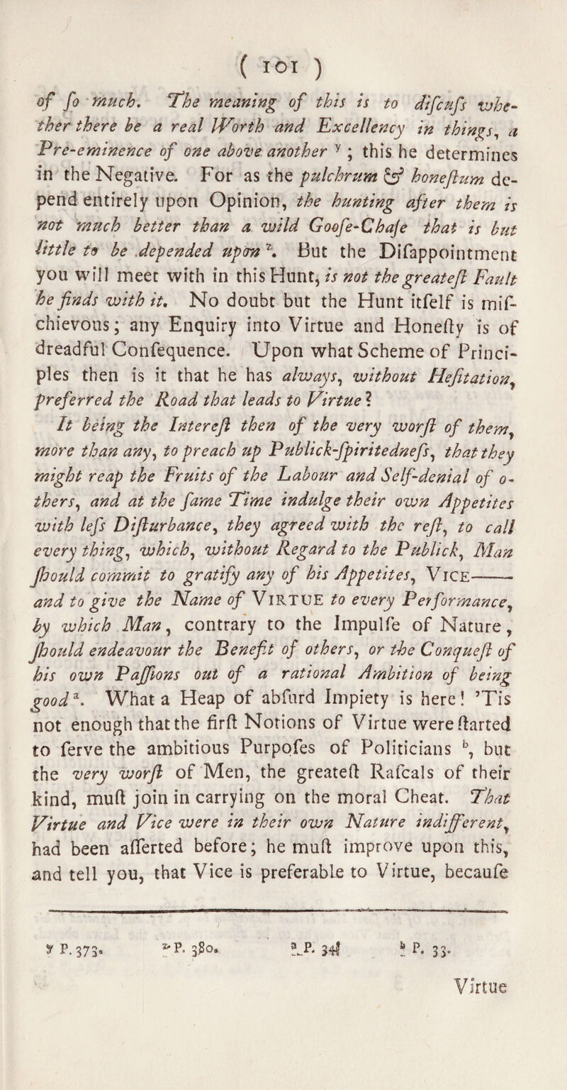 ( IOI ) of fo much. ‘The meaning of this is to difcufs whe¬ ther there be a real Worth and Excellency in things, a Pre-eminence of one above another y ; this he determines in the Negative. For as the pulchrum y honeftum de¬ pend entirely upon Opinion, the hunting after them is not 'much better than a wild Goofe-Chaje that is but little to be depended upon z. But the Difappointment you will meet with in this Hunt, is not thegreateft Fault he finds with it. No doubt but the Hunt itfelf is mif- chievous; any Enquiry into Virtue and Honefty is of dreadful Confequence. Upon what Scheme of Princi¬ ples then is it that he has always, without Hefitation, preferred the Road that leads to Virtue ? It being the Intereft then of the very worft of them, more than any, to preach up Publick-fpiritednefs, that they might reap the Fruits of the Labour and Self-denial of ci¬ thers, and at the fame Time indulge their own Appetites with lefs Difturbance, they agreed with the refl, to call every thing, which, without Regard to the Publick, Man Jhould commit to gratify any of his Appetites, Vice-- and to give the Name of Virtue to every Performance, by which Man, contrary to the Impulfe of Nature, Jhould endeavour the Benefit of others, or the Conqueft of his own Paffions out of a rational Ambition of being good*. What a Heap of abfurd Impiety is here! ’Tis not enough that the firft Notions of Virtue were Parted to ferve the ambitious Purpofes of Politicians b, but the very worft of Men, the greateft Rafcals of their kind, mu ft join in carrying on the moral Cheat. That Virtue and Vice were in their own Nature indifferent, had been afterted before; he muft improve upon this, and tell you, that Vice is preferable to Virtue, becaufe y P.375* ^P. 3#o. *_P. 34I P. 33. Virtue