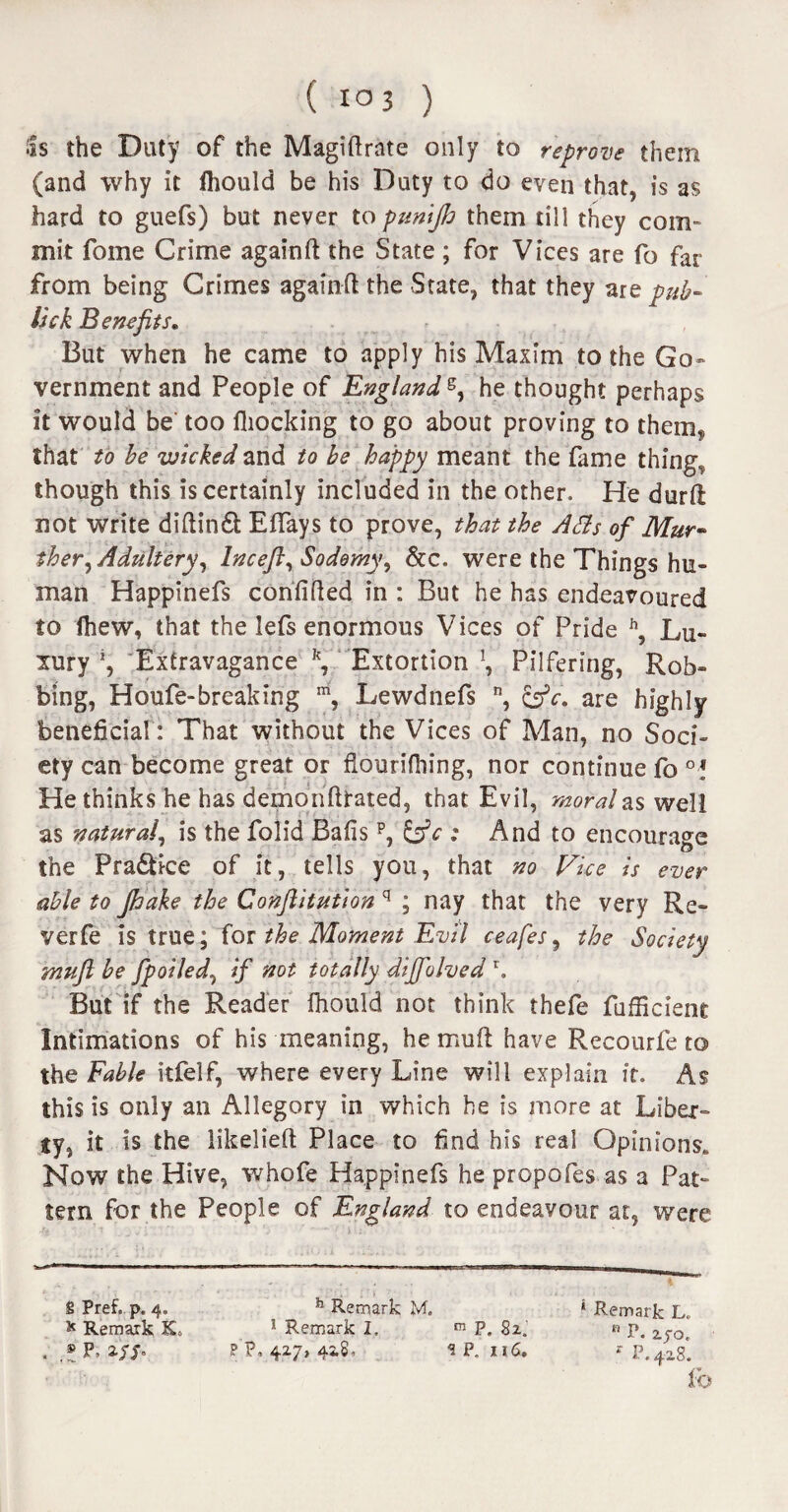 Ss the Duty of the Magiftrate only to reprove them (and why it ihould be his Duty to do even that, is as hard to guefs) but never to pump them till they com¬ mit fome Crime again ft the State ; for Vices are fo far from being Crimes againft the State, that they are pub- Ink B enefits. But when he came to apply his Maxim to the Go¬ vernment and People of England s, he thought perhaps it would be too fliocking to go about proving to themf that to be wicked and to be happy meant the fame thing, though this is certainly included in the other. He durft not write diftindt Eftays to prove, that the Afls of Mur- ther, Adultery, lncefl, Sodomy, &c. were the Things hu¬ man Happinefs confifted in : But he has endeavoured to ihew, that the lefs enormous Vices of Pride h, Lu¬ xury J, Extravagance \ Extortion \ Pilfering, Rob¬ bing, Houfe-breaking m, Lewdnefs n, £gV. are highly beneficial: That without the Vices of Man, no Soci¬ ety can become great or flouriihing, nor continue fo °! He thinks he has demonftrated, that Evil, morales well as natural, is the folid Bafis : And to encourage the Pra&ice of it, tells you, that no Vice is ever able to jhake the Conftitution q ; nay that the very Rc- verfe is true; for the Moment Evil ceafes, the Society mujl be fpoiled, if not totally diffolved r. But if the Reader fhould not think thefe fufficient Intimations of his meaning, he muft have Recourfe to the Fable itfelf, where every Line will explain it. As this is only an Allegory in which he is more at Liber¬ ty, it is the likelieft Place to find his real Opinions. Now the Hive, whofe Happinefs he propofes as a Pat¬ tern for the People of England to endeavour at, were S Pref, p. 4. h Remark M. * Remark L, * Remark K> 1 Remark I. m P. 82. « p. 2.40, . p. w p'p. 427> 42.8, 1 p. n6. * p.4zs*. lb