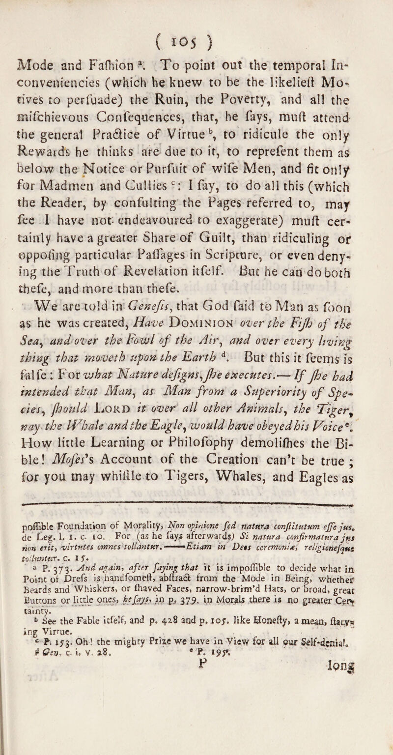 Mode and Fafhion a. To point out the temporal In- conveniencies (which he knew to be the likelieft Mo¬ tives to per (bade) the Ruin, the Poverty, and all the mifchievous Conlequenqes, thar, he fays, mutt attend the general Pradlice of Virtue b, to ridicule the only Rewaids he thinks are due to if, to reprefent them as below the Notice or Purfuit of wife Men, and fit only for Madmen and Culliesc: I fay, to do all this (which the Reader, by confulting the Pages referred to, may fee I have not- endeavoured to exaggerate) mud cer¬ tainly have a greater Share of Guilt, than ridiculing or oppofing particular PaUages in Scripcure, or even deny- mg the Truth of Revelation itfelf. But he can do both thefe, and more than thefe. We are told in Genefis, that God faid to Man as foon as he was created, Have Dominion over the Fijh of the Sea, and over the Fowl of the Air, and over every living thing that moved h upon the Earth A. But this it feems is falfe : For what Nature defigns^pe executes.— If pe had intended that Mart, as Man from a Superiority of Spe~ cies, fhould Lord it over all other Animals, the Tigery nay the Whale and the Eagle, would have obeyed his Voice*. How little Learning or Philofophy demolifhes the Bi¬ ble ! Mofes*s Account of the Creation can’t be true ; for you may whittle to Tigers, Whales, and Eagles as pofTibie Foundation of Morality, Non opinions fed natnra confiitntwm ejfe jus. de Leg. 1. I. c. io. For (as he lays afterwards) Si natnra confirmatura jus non erit, ■virtntes ornnes tollantur. ■■ --Etiam in Dets ccremonia, reJigionefque toihmUtr. c. I f. a P- 373- -And again, after faying that it is im pofTibie to decide what in Point of Drefs is handfomcft, abftradt from the Mode in Being, whether Beards and Whiskers, or Ihaved Faces, narrow-brim’d Hats, or broad, great Buttons or little ones, he fays, in p. 379. in Morals there is no greater Ceiv tainty. b See the Fable itfelf, and p. 428 arid p. ioy. like Honefty, a mean, fta.ry* ing Virtue. c P. 153. Oh! the mighty Prize we have in View for all «ur Self-denial® if Gen. c-i, v 18.  * P. 19$*. P -Ion®