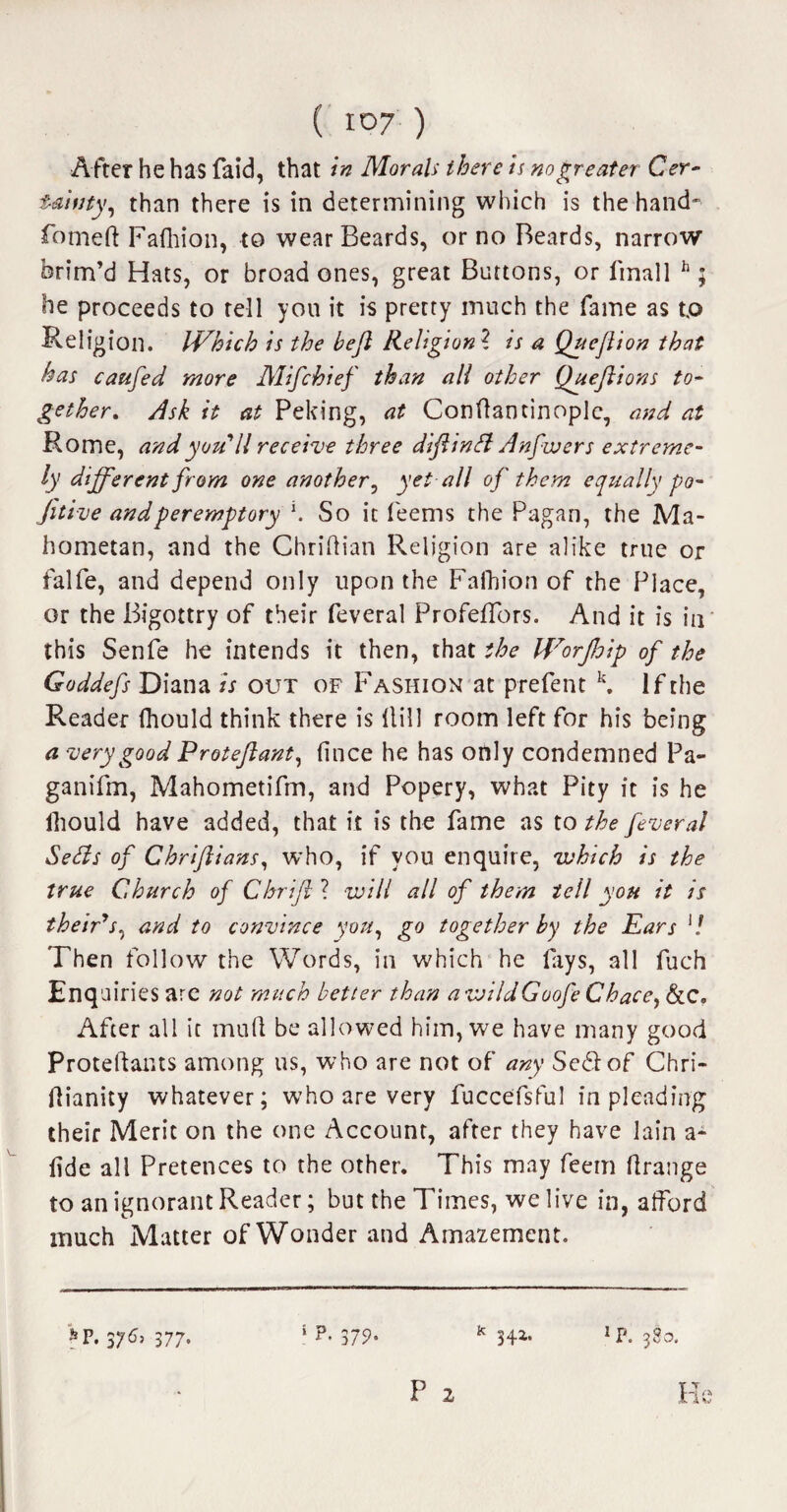 After he has faid, that in Morals there is no greater Cer¬ tainty, than there is in determining which is the hand- fomeft Fafhion, to wear Beards, or no Beards, narrow brim’d Hats, or broad ones, great Buttons, or finall h; he proceeds to tell you it is pretty much the fame as t.o Religion. IVhich is the bejl Religion ? is a Queftion that has caufed more Mifchief than all other Queftions to¬ gether. Ask it at Peking, at Conftantinople, and at Rome, and you // receive three diftintt Anfwers extreme¬ ly different from one another, yet all of them equally po- fitive and peremptory \ So it feems the Pagan, the Ma¬ hometan, and the Chridian Religion are alike true or falfe, and depend only upon the Fafhion of the Place, or the Bigottry of their feveral ProfefTors. And it is in this Senfe he intends it then, that the Worjhip of the Goddefs Diana is out of Fashion at prelent k. If the Reader fhould think there is dill room left for his being a very good Proteftant, fince he has only condemned Pa- ganifm, Mahometifm, and Popery, what Pity it is he Ihould have added, that it is the fame as to the feveral Setts of Chriftians, who, if you enquire, which is the true Church of Chrift ? will all of them tell you it is their*s, and to convince you, go together by the Kars l! Then follow the Words, in which he fays, all fuch Enq airies are not much better than awildGoofe Chace, &c. After all it mud be allowed him, we have many good Protedants among us, who are not of any SeStof Chri- dianity whatever; who are very fuccefsful in pleading their Meric on the one Account, after they have lain a- fide all Pretences to the other. This may feem drange to an ignorant Reader; but the Times, we live in, alford much Matter of Wonder and Amazement. »p. 376, 377. s p. 379- k 34*> *p. 380. P 2 He