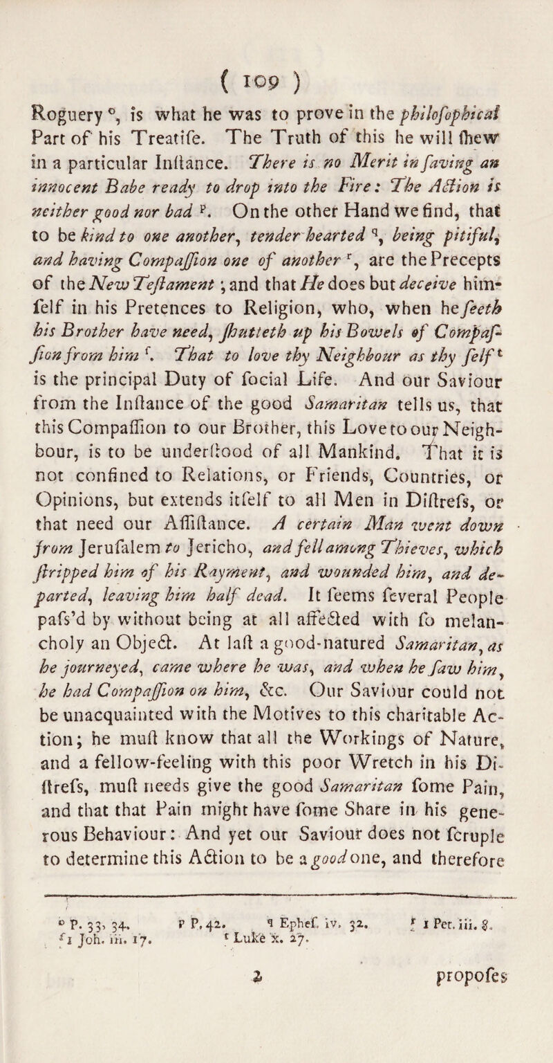 Roguery °, is what he was to prove in the philofophical Part of his Treatife. The Truth of this he will (hew in a particular Infiance. There is no Merit in faving an innocent Babe ready to drop into the Fire: The ASlion is neither good nor bad p. On the other Hand we find, that to be kind to one another, tender hearted q, being pitiful, and having Companion one of another r, are the Precepts of the New Teftament ;and that He does but deceive him- felf in his Pretences to Religion, who, when hefeeth his Brother have need, jhutteth up his Bowels of Compaf- fionfrom him f. That to love thy Neighbour as thy felft is the principal Duty of focial Life. And our Saviour from the Infiance of the good Samaritan tells us, that this Companion to our Brother, this Love to our Neigh¬ bour, is to be underfiood of all Mankind. That it is not confined to Relations, or Friends, Countries, or Opinions, but extends itfelf to all Men in Difirefs, or that need our Afiifiance. A certain Man went down from Jerufalem to Jericho, and fell among Thieves, which ftripped him of his Rayment, and wounded him, and de¬ parted, leaving him half dead. It feems feveral People pafs’d by without being at all affe&ed with fo melan¬ choly an Objedh At lafi a good-natured Samaritan, as he journeyed, came where he was, and zuhen he faw him, he had Companion on him, &c. Our Saviour could not be unacquainted with the Motives to this charitable Ac¬ tion; he mufi know that all the Workings of Nature, and a fellow-feeling with this poor Wretch in his Di¬ firefs, mufi needs give the good Samaritan fome Pain, and that that Pain might have fome Share in his gene¬ rous Behaviour: And yet our Saviour does not fcruple to determine this A&ion to be a^tWone, and therefore r' 1 f ° P. 33, 34. P P.42. 1 Ephef. iv. 32, f 1 Per.iii. £i Joh. iii. 17. 1 Luke x. 27. propofes