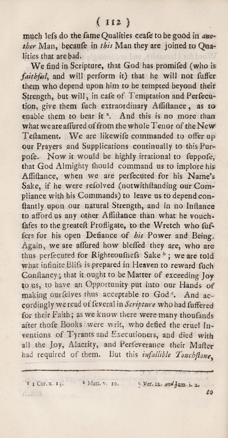 much lefs do the fame Qualities ceafe to be good in ano¬ ther Man, becaufe in this Man they are joined to Qua¬ lities that are bad. We find in Scripture, that God has promifed (who is faithful, and will perform it) that he will not fuffer them who depend upon him to be tempted beyond their Strength, but will, in cafe of Temptation and Perfec¬ tion, give them fuch extraordinary Afiiftance, as to enable them to bear it a. And this is no more than what we are affured of from the whole T enor of the New Teftament. We are likewife commanded to offer up our Prayers and Supplications continually to this Pur^ pofe. Now it would be highly irrational to fuppofe, that God Almighty fiionld command us to implore his Afiiftance, when we are perfecuted for his Name’s Sake, if he were refolved (notwithftanding our Com¬ pliance with his Commands) to leave us to depend con- ftantly upon our natural Strength, and in no Inftance to afford us any other Affiftance than what he vouch- fafes to thegreateft Profligate, to the Wretch who Puf¬ fers for his open Defiance of his Power and Being. Again, we are affined how bleffed they are, who are thus perfecuted for Righteoufnefs Sake b ; we are told what infinite Blifs is prepared in Heaven to reward fuch Conftancy j that it ought to be Matter of exceeding Joy to us, to have an Opportunity put into our Hands of making ourfelves thus acceptable to God c. And ac¬ cordingly we read of feveral in Scripture who had fuffered for their Faith; as we know there were many thoufands after thofe Books were writ, who defied the cruel In¬ ventions of Tyrants and Executioners, and died with all the Joy, Alacrity, and Perfeverance their Mafter had required of them. But this infallible 7‘ouchflone, 5 Ver. is., ^Jara. k, z. 2 i Cor.x. 15. ^ Matt. v. 10.