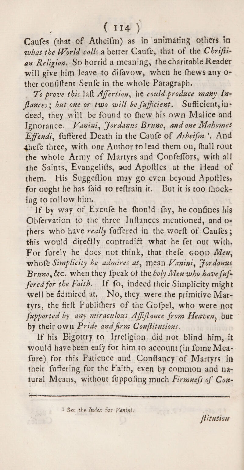 ( ”4- ) Caufes (that of Atheifm) as in animating others in what the IVorld calls a better Caufe, that of the Chrifli- an Religion. So horrid a meaning, the charitable Reader will give him leave to difavow, when he (hews any o- ther confident Setife in the whole Paragraph. To prove this lad AJJertion, he could produce many In- fiances; hut one or two will be fufficient. Sufficient, in¬ deed, they will be found to {hew his own Malice and Ignorance* Vanini, f ordanus Bruno, and one Mahomet JLffendi, differed Death in the Caufe of Atheifm \ And 4befe three, with our Author to lead them on, fhal 1 rout the whole Army of Martyrs and Confeffors, with all the Saints, Evangelids, a?ud Apodles at the Head of them. His Suggedion may go even beyond Apodles* for ought he has laid to redrain it. But it is too {hock¬ ing to follow him. If by way of Excufe he (hould fay, he confines his Obfervation to the three Indances mentioned, and o- fhers who have really differed in the word of Caufes; this would dire&ly contradi£l what he fet out with. For furely he does not think, that thefe good Men, whofe Simplicity he admires at, mean Hanini, fordanus Bruno, he. when they fpeak of the holy Men who havefuf- feredfor the Faith. If fo, indeed their Simplicity might well be admired at. No, they were the primitive Mar¬ tyrs, the fird Publifhers of the Gofpel, who were not fupported by any miraculous Ajfiflance from Heaven, but by their own Pride and firm Confiitutions. If his Bigottry to Irreligion did not blind him, it would have been eafy for him to account (in fomeMea- lure) for this Patience and Condancy of Martyrs in their differing for the Faith, even by common and na¬ tural Means, without fuppofing much Firmnefs of Con- 1 See the Index for Vanini. fiitution