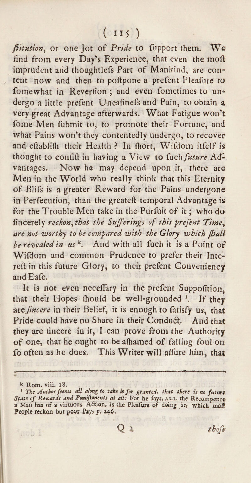 fiitution, or one Jot of Pride to fnpport them. We find from every Day’s Experience, that even the mod imprudent and thoughtlefs Part of Mankind, are con- , tent now and then to poftpone a prefent Pleafure to fomewhat in Reverfion ; and even fometimes to un» dergo a little prefent Uneafinefs and Pain, to obtain a very great Advantage afterwards. What Fatigue won’t fome Men fubmit to, to promote their Fortune, and what Pains won’t they contentedly undergo, to recover and eftablifh their Health ? In fhort, Wifdom itfelf is thought to confift in having a View to fuch future Ad¬ vantages. Now he may depend upon it, there are Men in the World who really think that this Eternity of Blifs is a greater Reward for the Pains undergone in Perfection, than the greateft temporal Advantage is for the Trouble Men take in the Purfuit of it; who do fincerely reckon^that the Sufferings of this prefent Tfime, are not worthy to be compared with the Glory which jball be revealed in us K And with all fuch it is a Point of Wifdom and common Prudence to prefer their Inte- reft in this future Glory, to their prefent Gonveniency and Eafe. It is not even neceftary in the prefent Suppofition, that their Hopes fhould be well-grounded K If they ar e fine ere in their Belief, it is enough to fatisfy us, that Pride could have no Share in their Condudh And that they are fincere in it, I can prove from the Authority of one, that he ought to be afhamed of falling foul on fo often as he does. This Writer will alTure him, that k Rom. viii. 18, 1 The Author feetns all along to take h for granted, that there it no futurs State op Revoardf and Punijhments at all: For he fays* all the Recompence a Man has of a virtuous Adlion, is the Pleafure of doing ic3 which moil People reckon but poor Pay? p. 246.