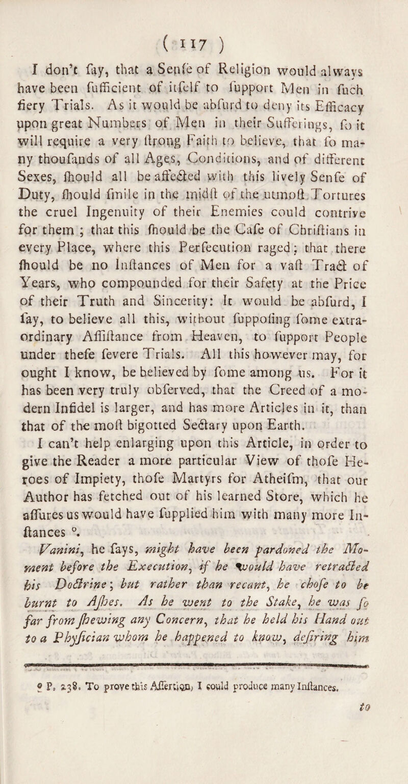 I don’t ray, that a Seple of Religion would always have been fufficient of itfelf to lupport Men in fuch fiery Trials. As it would be abfurd to deny its Efficacy upon great Numbers of Men in their Sufferings, fo it will require a very ttrong Faith to believe, that fo ma¬ ny thoufands of all Ages, Conditions, and of different Sexes, ffiould all be affeded with this lively Senfe of Duty, ffiould fmile in the inidft of the utmott Tortures the cruel Ingenuity of their Enemies could contrive for them ; that this ffiould be the Cafe of Cbriftians in every Place, where this Perfecution raged; that there ffiould be no Pittances of Men for a vail Trad of Years, who compounded for their Safety at the Price of their Truth and Sincerity: It would be abfurd, I lay, to believe all this, without fuppoling fame extra¬ ordinary Affiffance from Heaven, to fupport People under thefe fevere Trials. All this however may, for ought I know, be believed by fome among us. For it has been very truly obferved, that the Creed of a mo¬ dern Infidel is larger, and has more Articles in it, than that of the mod bigotted Sedary upon Earth. I can’t help enlarging upon this Article, in order to give the Reader a more particular View of thofe He¬ roes of Impiety, thofe Martyrs for Atheifm, that our Author has fetched out of his learned Store, which he aflures us would have fupplied him with many more Pi¬ ttances °. Vanini, he fays, might have been pardoned the Mo¬ ment before the Execution, if he %vould have retraded his Dodrine; but rather than recant, he chofe to be burnt to Ajhes. As he went to the Stake, he was fo far from Jhewing any Concern, that he held his Hand out to a Pbyjician whom he happened to know, defiring him f P» 2.38, To prove this Aflenion> I could produce many Inilances. 4?