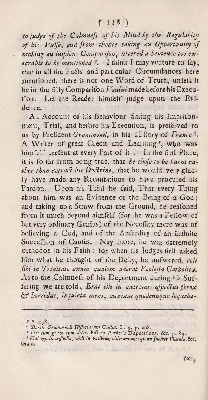 f IIS ) to judge of the Calmnefs of his Mind by the Regularity of his Pulfe1 <?nd from thence taking an Opportunity of making an impious Comparifon, uttered a Sentence too ex¬ ecrable to he mentioned p. I think I may venture to fay, that in all the Fads and particular Circumfiances here mentioned, there is not one Word of Truth, unlefs it be in the filly Comparifon Vanini made before his Execu¬ tion. Let the Reader himfelf judge upon the Evi¬ dence. An Account of his Behaviour during his Imprifon- ment, Trial, and before his Execution, is preferved to ns by Prefident Grammond, in his Hifiory of France q, A Writer of great Credit and Learning r, who was himfelf prefent at every Part of it f. In the firft Place, it is fo far from being true, that he chofe to be burnt ra¬ ther than retrad his Dodrine, that he would very glad¬ ly have made any Recantations to have procured his Pardon. Upon his Trial he faid, That every Thing about him was an Evidence of the Being of a God; and taking up a Straw from the Ground, he reafoned from it much beyond himfelf (for he was a Fellow of but very ordinary Genius) of the Neceflity there was of believing a God, and of the Abfurdity of an infinite Succeflion of Caufes. Nay more, he was extremely orthodox in his Faith : for when his Judges firfi asked him what he thought of the Deity, he anfwered, colt fibi in ‘Trinitate unum qualem adorat Ecclejia Catholic a. As to the Calmnefs of his Deportment during his Suf¬ fering we are told, Erat illi in extremis afpedus ferox & horridus, inquieta mens, anxium quodcunque loqueba- p P. 238. 9 Barth. Grammortdi ffljioriarttm Gallic. L. 3. p. 208. r Viro cum gravi turn doflo. Bilhop. Parker's DifpucationSj &c. p. 83. r Vidi ego in tvjiodiay vidi in patibnlo,videram anteqwm fnbiret Vincula, &c» Gram.