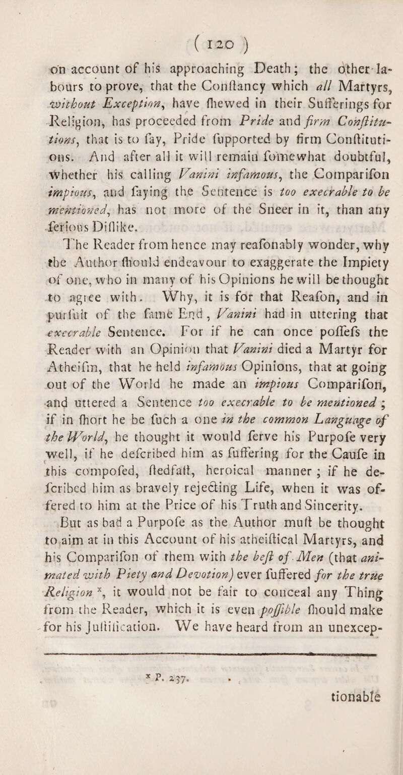 on account of his approaching Death; the other la¬ bours to prove, that the Conftancy which all Martyrs, without Exception, have fhewed in their Sufferings for Religion, has proceeded from Pride and firm Confuta¬ tions, that is to fay, Pride fupported by firm Conftituti- ons. And after all it will remain fomewhat doubtful, whether his calling Vanini infamous, the Comparifon impious, and laying the Sentence is too execrable to be mentioned, has not more of the Sneer in it, than any lei*ions Di 11 ike. The Reader from hence may reafonably wonder, why the Author fhould endeavour to exaggerate the Impiety of one, who in many of his Opinions he will bethought to agiee with. Why, it is for that Reafon, and in pur lb it of the fame End , Vanini had in uttering that execrable Sentence. For if he can once polfefs the Reader with an Opinion that Vanini died a Martyr for Atheiftn, that he held infamous Opinions, that at going out of the World he made an impious Comparifon, and uttered a Sentence too execrable to be mentioned ; if in fhort he be fuch a one in the common Language of the World, he thought it would ferve his Purpofe very well, if he deferibed him as fuffering for the Caufe in this compofed, Hedfaft, heroical manner ; if he de¬ feribed him as bravely rejecting Life, when it was of¬ fered to him at the Price of his Truth and Sincerity. But as bad a Purpofe as the Author mult be thought to aim at in this Account of his atheiftical Martyrs, and his Comparifon of them with the befl of Men (that ani¬ mated with Piety and Devotion) ever fuffered for the true Religion x, it would not be fair to conceal any Thing from the Reader, which it is even poffible fhould make for his Jultilication. We have heard from an unexcep¬ tionable