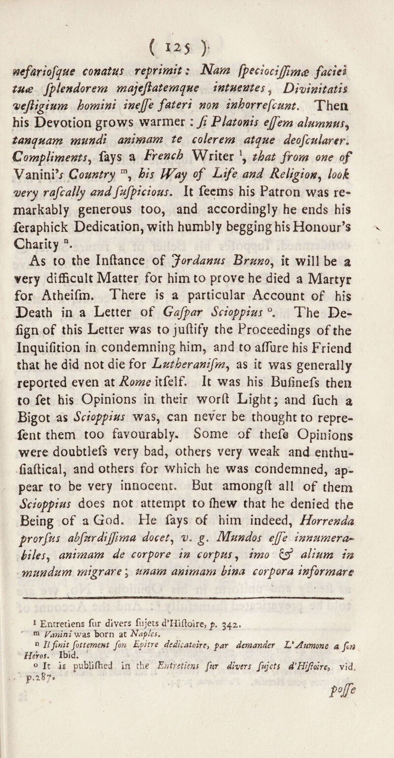 mfariofque conatus reprimit; Nam fpeciocijfimce facies tu<e fplendorem majejiatemque intuentes, Divinitatis 'vejiigium homin't inejfe fateri non inhorrefcunt. Then, his Devotion grows warmer: Ji Platonis ejfem alumna tanquam mundi animarn te colerem atque deofcularer. Compliments, fays a French Writer \ that from one of VaniniV Country m, his JVay of Life and Religion, look very rafcally andfufpicious. It feems his Patron was re¬ markably generous too, and accordingly he ends his feraphick Dedication, with humbly begging his Honour’s Charity n. As to the Inftance of fordanus Bruno, it will be a very difficult Matter for him to prove he died a Martyr for Atheifm. There is a particular Account of his Death in a Letter of Gafpar Scioppius °. The De- lign of this Letter was tojuftify the Proceedings of the Inquifition in condemning him, and to allure his Friend that he did not die for Lutheranifm, as it was generally reported even at Rome itfelf. It was his Bufinefs then to fet his Opinions in their word Light; and fuch a Bigot as Scioppius was, can never be thought to repre- fent them too favourably. Some of thefe Opinions were doubtlefs very bad, others very weak and enthu- fiaftical, and others for which he was condemned, ap¬ pear to be very innocent. But amongft all of them Scioppius does not attempt to ffiew that he denied the Being of a God. He lays of him indeed, Horrenda prorfus abfurdijfima docet, v. g. Mundos ejfe innumera* biles, animarn de corpore in corpus, imo & alium in mundum migrare; unam animarn bina corpora informars ! Entretiens fur divers fujets d’Hiftoire, p. 342.. m Vanini was born at Naples. n llfinit fottemcHt fon Epitre dfdicatoire, par demander L'Aumone a fin Heros. Ibid. 0 It is publifhed in the Entretiens fur divers fujets d’Hifioire, vid. p.287.