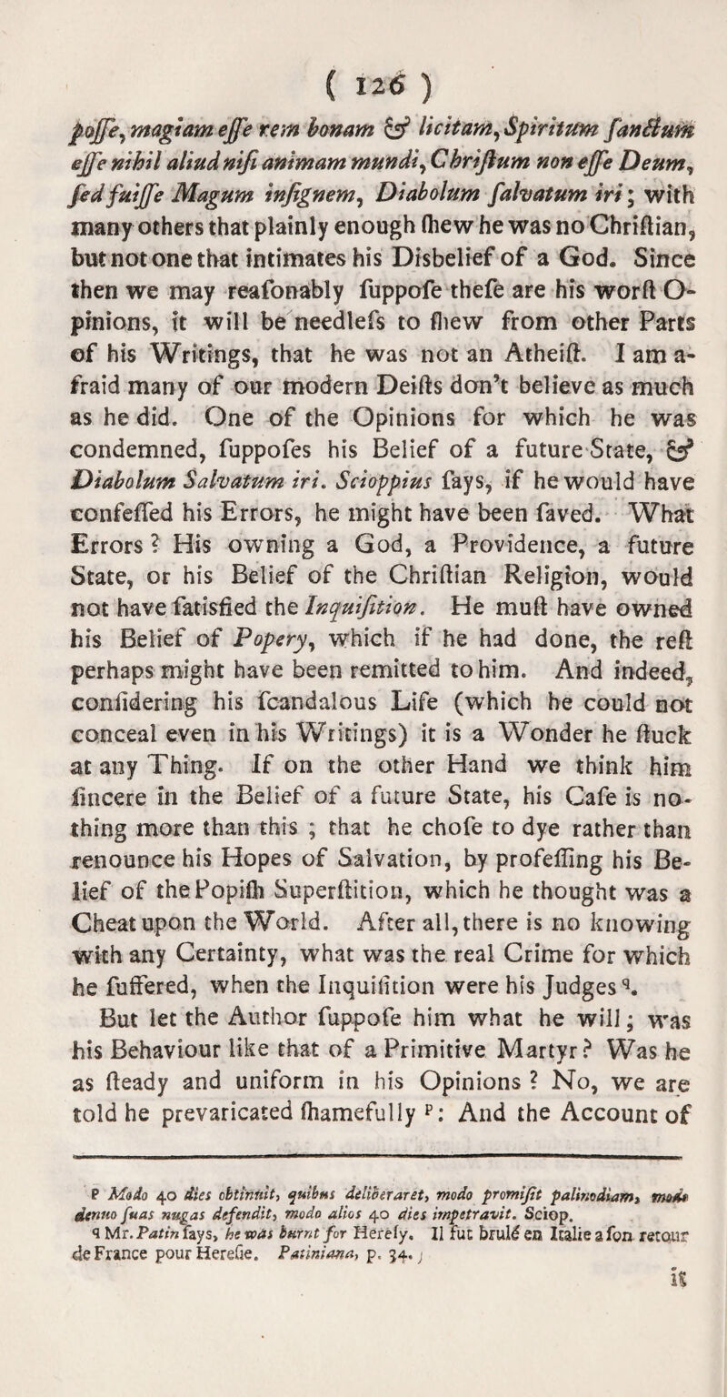 foff'e, magtam effe rem bmarn & licit am, Spiritum fan Slum effe nihil aliud nifi animam mundi, Chriftum non effe Deum, fed fuiffe Magum infignem, Diabolum fahatum iri; with many others that plainly enough (hew he was no Chriftian, but not one that intimates his Disbelief of a God. Since then we may reafonably fuppofe thefe are his worft O- pinions, ft will be needlefs to fliew from other Parts of his Writings, that he was not an Atheift. I am a- fraid many of our modern Deifts don’t believe as much as he did. One of the Opinions for which he was condemned, fuppofes his Belief of a future State, & Diabolum Salvatum iri. Scioppius fays, if he would have confeffed his Errors, he might have been faved. What Errors ? His owning a God, a Providence, a future State, or his Belief of the Chriftian Religion, would not have fatisfied the Inquifition. He muft have owned his Belief of Popery, which if he had done, the reft perhaps might have been remitted to him. And indeed, conlidering his fcandaious Life (which he could not conceal even in his Writings) it is a Wonder he ftuck at any Thing. If on the other Hand we think him iincere ill the Belief of a future State, his Cafe is no¬ thing more than this ; that he chofe to dye rather than renounce his Hopes of Salvation, by profeffing his Be¬ lief of thePopifli Superftition, which he thought was a Cheat upon the World. After all, there is no knowing with any Certainty, what was the real Crime for which he fuffered, when the Inquifition were his Judges'3. But let the Author fuppofe him what he will; was his Behaviour like that of a Primitive Martyr? Was he as fteady and uniform in his Opinions ? No, we are told he prevaricated (hamefully p: And the Account of P Modo 40 dies cbtinnit, quibtu deliveraret, modo promifit palb;odiam> mods denno fuas ntigas defendit, modo alios 40 dies irnpetravit. Sciop. q Mr. Patin fays, he was burnt for Herefy. II fuc brul£ en Isalie a fon retoiir de France pourHerefie. Patiniana, p, 54. j k