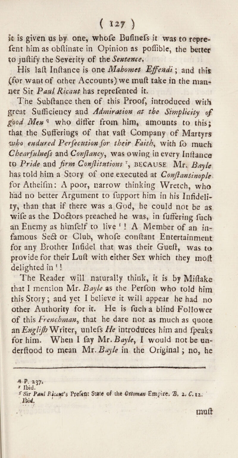 It is given ns by one, whofe Bufinefs it was to repre- fent him as obftinate in Opinion as poffible, the better to juftify the Severity of the Sentence. His laft Inftance is one Mahomet Effendi; and this (for want of other Accounts) we mu ft take in the man¬ ner Sir Paul Ricaut has reprefented it. The Subftance then of this Proof, introduced with great Sufficiency and Admiration at the Simplicity of good Menq who differ from him, amounts to this; that the Sufferings of that vaft Company of Martyrs •who endured Perfecution for their Faith, with fo much Chearfulnefs and Conflancy, was owing in every Inftance to Pride and firm Conftitutions \ BECAUSE Mr. Bayle has told him a Story of one executed at Conftantinople for Atheifm: A poor, narrow thinking Wretch, who had no better Argument to fupport him in his Infideli¬ ty, than that if there was a God, he could not be as wife as the Do&ors preached he was, in fuffering fuch an Enemy as himfelf to live 1 ! A Member of an in¬ famous Se£l or Club, whofe conftant Entertainment for any Brother Infidel that was their Gueft, was to provide for their Luft with cither Sex which they in oft delighted in 1! The Reader will naturally think, it is by Miftake that I mention Mr. Bayle as the Perfon who told him this Story; and yet I believe it will appear he had no other Authority for it. He is fuch a blind Follower of this Frenchman, that he dare not as much as quote an EngUJh Writer, unlefs He introduces him and fpeaks for him. When I fay Mr .Bayle, I would not be un- derftood to mean Mr. Bayle in the Original; no, he p. 137* r Ibid. f Sir Paul Ricant’s Prefem State of the Ottoman Empire. 3. z. C. iz: Ibid. * i- i • r muff