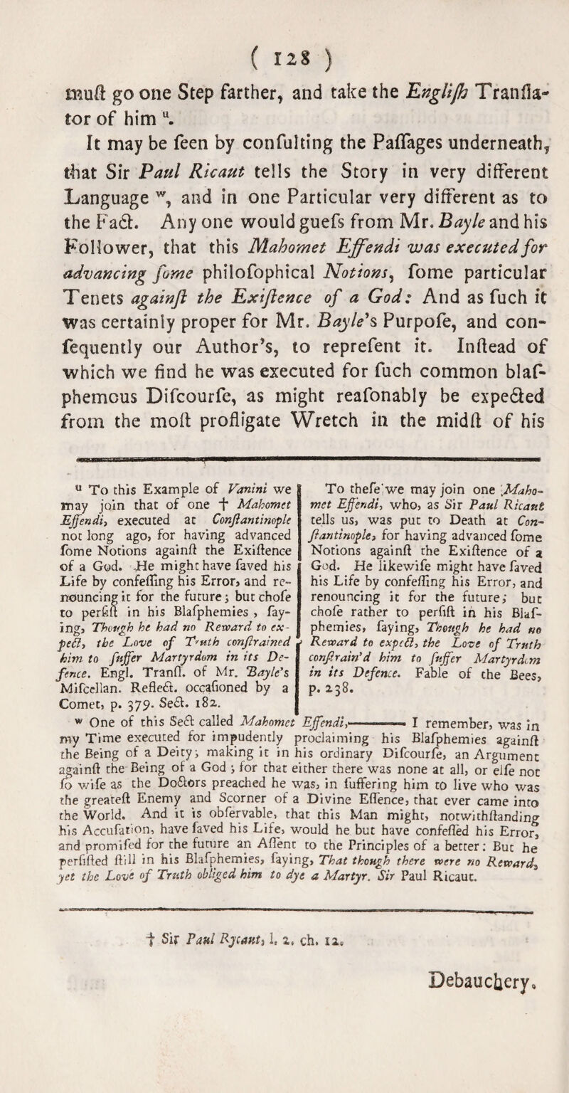 muft go one Step farther, and take the Englifh Tranfla- tor of him u. It may be feen by confulting the Paflages underneath, that Sir Paul Ricaut tells the Story in very different Language w, and in one Particular very different as to the Fa£L Any one would guefs from Mr. Bayle and his Follower, that this Mahomet Effendi was executed for advancing fume philofophical Notions, fome particular Tenets againft the Exiftence of a God: And as fuch it was certainly proper for Mr. Bayle's Purpofe, and con- fequently our Author’s, to reprefent it. Inflead of which we find he was executed for fuch common blaf- phemcus Difcourfe, as might reafonably be expe&ed from the molt profligate Wretch in the midfl of his u To this Example of Vanini we may join chat of one f Mahomet Effendi, executed at Confiantinople not long ago, for having advanced fome Notions againft the Exiftence of a God. He might have faved his Life by confeffing his Error, and re¬ nouncing it for the future; butchofe to perfift in his Blafphemies , fay¬ ing, Though he had no Reward to ex- joeft, the Love of T'uth conflraincd him to fiffer Martyrdom in its De¬ fence. Engl. Tranft. of Mr. 'Bayle’s Mifcellan. Reflefi. occafioned by a Comet, p. 379. Se&. 182. To thefe'we may join one Maho¬ met Effendi, who, as Sir Paul Ricaut tells us, was put to Death at Con¬ stantinople, for having advanced fome Notions againft the Exiftence of a God. He likewife might have faved his Life by confefting his Error, and renouncing it for the future; but chofe rather to perfift in his Blaf- phemies, faying, Tnough he had no Reward to exp eft, the Love of Truth confirain’d him to fuffer Martyrdtm in its Defence. Fable of che Bees, p. 238. w One of this Seft called Mahomet Effendi,'.—■ I remember, was in my Time executed for impudently proclaiming his Blafphemies againft the Being of a Deity; making it in his ordinary Difcourfe, an Argument againft the Being of a God ; for that either there was none at all, or elfe not fo wife as the Do&ors preached he was, in luffering him to live who was the greateft Enemy and Scorner of a Divine Effence, that ever came into the World. And it is obfervable, that this Man might, notwithftanding his Accufation, have faved his Life, would he but have confefled his Error, and promifed for the future an Aftent to the Principles of a better; But he perhfted ftill in his Blafphemies, faying. That though there were no Reward3 yet the Love of Truth obliged him to dye a Martyr. Sir Paul Ricaut. t Sir Eatil Rytant, 1, 2. ch. ii0 Debauchery,