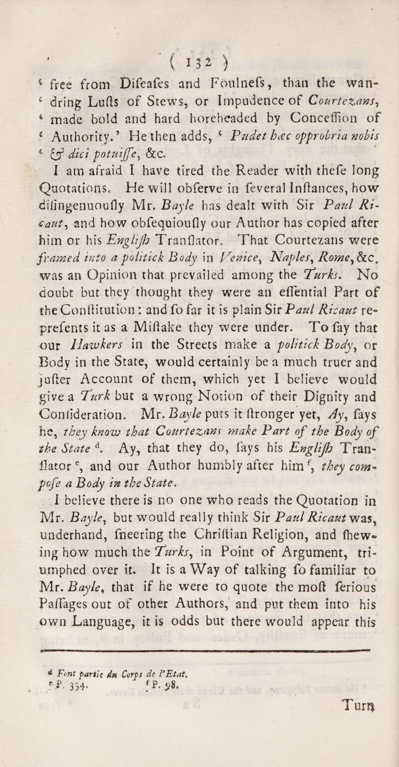 4 free from Dileafes and Foulnefs, than the wan- c dring Lulls of Stews, or Impudence of Courtezans, 4 made bold and hard horeheaded by Concedion of 4 Authority.’ He then adds, L Pudet hac opprobria nobis 1 & did potuiffe, &C. I am afraid I have tired the Reader with thefe long Quotations, He will obferve in feveral Indances, how dilingenuoufly Mr. Bayle has dealt with Sir Paul Ri- caut, and how obfequioufly our Author has copied after him or his Englijh Tranflator. That Courtezans were framed into a politick Body in Venice, Naples, Rorne,SiC, was an Opinion that prevailed among the Turks. No doubt but they thought they were an effential Part of the Conftitution : and fo far it is plain Sir Paul Ricaut re- prefents it as a Midake they were under. To fay that our Hawkers in the Streets make a politick Body, or Body in the State, would certainly be a much truer and jufler Account of them, which yet I believe would give a Turk but a wrong Notion of their Dignity and Conlideration. Mr. Bayle puts it llronger yet, Ay, fays he, they knozv that Courtezans make Part of the Body of the State d. Ay, that they do, fays his Englijh Tran- ilatore, and our Author humbly after him f, they corn- pofe a Body in the State. I believe there is no one who reads the Quotation in Mr. Bayle, but would really think Sir Paul Ricaut was, underhand, fneering the Chridian Religion, and Ihew- ing how much the Turks, in Point of Argument, tri¬ umphed over it. It is a Way of talking fo familiar to Mr. Bayle, that if he were to quote the mod ferious Paffages out of other Authors, and put them into his own Language, it is odds but there would appear this a Font partit dn Corps de VEtat. c P.354, f P. Turn