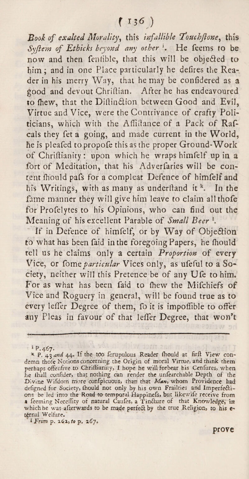 Book of exalted Morality, this infallible 1‘ouchftone, this Syftem of Ethicks beyond any other \ He Teems to be now and then fenlible, that this will be objected to bitn; and in one Place particularly he defires the Rea¬ der in his merry Way, that he may be confidered as a good and devout Chridian. After he has endeavoured to (hew, that the Didin&ion between Good and Evil, Virtue and Vice, were the Contrivance of crafty Poli¬ ticians, which with the A 111 dance of a Pack of Raf- cals they Tet a going, and made current in the World, he is pleafed to propofe this as the proper Ground-Work of Chridianity : upon which he wraps himfelf up in a fort of Meditation, that his Adverfaries will be con¬ tent fh'ould pafs for a compleat Defence of himfelf and his Writings, with as many as underdand itlc. In the fame manner they will give him leave to claim allthofe for Profelytes to his Opinions, who can find out the Meaning of his excellent Parable of Small Beer l. If in Defence of himfelf, or by Way of Objection to what has been laid in the foregoing Papers, he fhould tell us he claims only a certain Proportion of every Vice, or fomeparticular Vices only, as ufeful to a So- ciety, neither will this Pretence be of any Ufe to him* For as what has been faid to (hew the Mifchiefs of Vice and Roguery in general, will be found true as to every lefifer Degree of them, fo it is impoflible to offer any Pleas in favour of that lefifer Degree, that won’t * p.467. K P. 43 and 44. If the too Jfcrupulous Reader ftiould at firft View con¬ demn thofe Notions concerning the Origin of moral Virtue, and think them perhaps offenfive to Chriftianity, I hope he will forbear his Cenfures, when he lhall confider, that nothing can render the unfearchable Depth of the Divine Wifdom more confpicuous, than that Man, whom Providence had defigned for Society, (hould not only by his own Frailties and Imperfecti¬ ons be led into the Road to temporal Happinefs, but likewife receive from a feeming Neceffity of natural Catifes, a Tin&ure of that Knowledge, in which he v/as afterwards to be made perfect by the true Religion, to his e- t^rnal Welfare. ’ 1 From p. z6i,to p, 167. prove