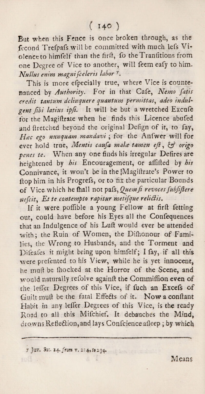 ( 14® ) Bat when this Fence is once broken through, as the fecond Trefpafs will be committed with much lefs Vi¬ olence to himfelf than the firfi, fo theTranfitions from one Degree of Vice to another, will feem eafy to him. Nullus enim magnifceleris labor y. This is more efpecially true, where Vice is counte¬ nanced by Authority. For in that Cafe, Nemo fatis credit tantum delinquere quantum permittas, adeo indul~ gent Jibi latius ipfi\ It will be but a wretched Excufe for the Magiflrate when he finds this Licence abufed and (Iretched beyond the original Defign of it, to fay, Hcec ego nunquam mandavi ; for the Anfwer will for ever hold true, Mentis caufa malce tamen eft, {j5 origo penes te. When any one finds his irregular Defires are heightened by his Encouragement, or alfilled by his Connivance, it won’t be in the jMagiftrate’s Power to flop him in his Progrefs, or to fix the particular Bounds of Vice which he (hall not pafs,Quemfi revoces fubfiftere nefcit, Et te contempto rapitur metifque relittis. If it were poffible a young Fellow at firft fetting out, could have before his Eyes all the Confequences that an Indulgence of his Lull would ever be attended with; the Ruin of Women, the Dishonour of Fami¬ lies, the Wrong to Husbands, and the Torment and Difeafes it might bring upon himfelf; I fay, if all this were prefented to his View, while he is yet innocent, he mull be thocked at the Horror of the Scene, and would naturally refolve again!! the Commiflion even of the Idler Degrees of this Vice, if fuch an Excefs of Guilt muft be the fatal Effed'ts of it. Nowaconftant Habit in any lefier Degrees of this Vice, is the ready Road to all this Mifchief. It debauches the Mind, drowns Refiedion,and lays Confcienceafieep ; by which y Juv* Sat. *4.from v. 2:4*ft2,34* Means