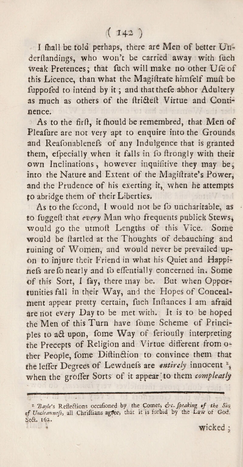 I fhall be told perhaps, there are Men of better Un- derdandings, who won’t be carried away with fuch weak Pretences; that fuch will make no other Ufeof this Licence, than what the Magidrate himfelf mud be iuppofed to intend by it; and thatthefe abhor Adultery as much as others of the drifted Virtue and Conti¬ nence. As to the fcrd, it (hould be remembred, that Men of Pleafure are not very apt to enquire into the Grounds and Reafonablenefs of any Indulgence that is granted them, efpecially when it falls in fo drongly with their own Inclinations, however inquidtive they may be. Into the Nature and Extent of the Magidrate’s Power, and the Prudence of his exerting it, when he attempts fo abridge them of their Liberties. As to the fecond, I would not be fo uncharitable, as to fugged that every Man who frequents publick Stews, would go the utmod Lengths of this Vice. Some would be dartled at the Thoughts of debauching and ruining of Women, and would never be prevailed up¬ on to injure their Friend in what his Quiet and Happi- nefs are fo nearly and fo edentially concerned in. Some of this Sort, I fay, there may be. But when Oppor¬ tunities fall in their Way, and the Hopes of Conceal¬ ment appear pretty certain, fuch Indances I am afraid are not every Day to be met with. It is to be hoped the Men of this Turn have fome Scheme of Princi¬ ples to aft upon, fome Way of ferioully interpreting the Precepts of Religion and Virtue different from o- ther People, fome Didinftion to convince them that the ledfer Degrees of Lewdnefs are entirely innocent 2, when the grolfer Sorts of it appear'to them compleatly z 'Bayle’s Reflexions occafloned by the Comet, &c. fpeaking #/ the Sin of Uncleavmfs, all Chriftians agfee, that it is forbid by the Law of God. §eX. 162,. * wicked;