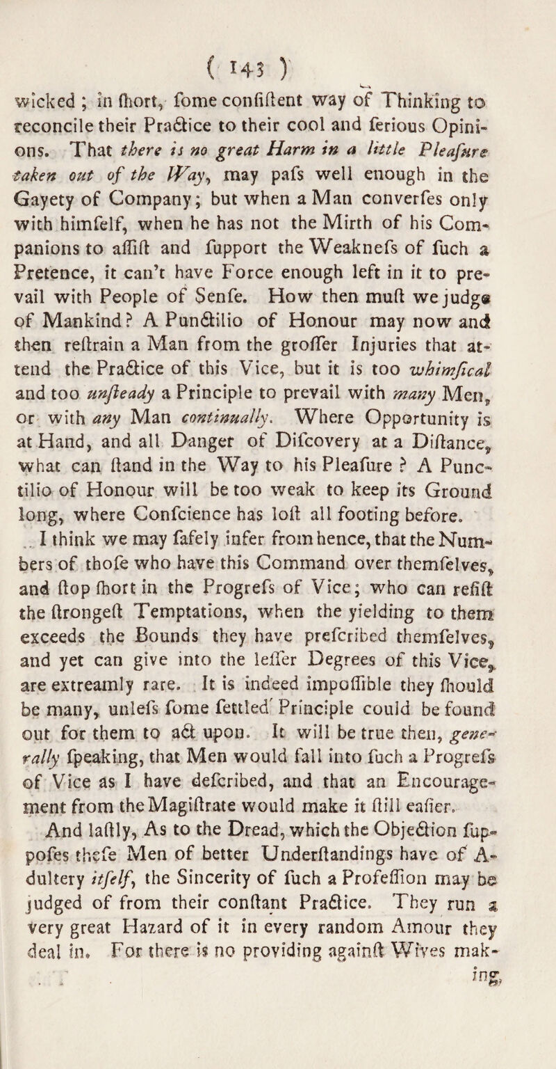 reconcile their Pradtice to their cool and ferious Opini¬ ons. That there is no great Harm in a little Pleafure taken out of the iVay, may pafs well enough in the Gayety of Company; but when a Man converfes only with himfelf, when he has not the Mirth of his Com¬ panions to aflift and fupport the Weaknefs of fuch a Pretence, it can’t have Force enough left in it to pre¬ vail with People of Senfe. How then mud we judge of Mankind? A Pundlilio of Honour may now and then reftrain a Man from the groffer Injuries that at¬ tend the Pra&ice of this Vice, but it is too whimfical and too unfleady a Principle to prevail with many Men* or with any Man continually. Where Opportunity is at Hand, and all Danger of Difcovery at a Diftance* what can hand in the Way to his Pleafure ? A Punc¬ tilio of Honour will be too weak to keep its Ground long, where Confcience has loll all footing before. . I think we may fafely infer from hence, that the Num¬ bers of thole who have this Command over themfelves. and (lop fhort in the Progrefs of Vice; who can refill the ftrongeft Temptations, when the yielding to them exceeds the Bounds they have prefcribed themfelves^ and yet can give into the lefier Degrees of this Vice* areextreamly rare. It is indeed impoflible they Ihould be many, unlefs fome fettled' Principle could be found out for them to adt upon. It will be true then, gene* rally fpeaking, that Men would fall into fuch a Progrefs of Vice as I have defcribed, and that an Encourage¬ ment from theMagillrate would make it Hill eafier. And lallly, As to the Dread, which the Objection fup» pofes thcfe Men of better Underftandings have of A- dultery itfelf the Sincerity of fuch a Profeflion may be judged of from their conftant Pradlice, They run $ Very great Hazard of it in every random Amour they deal in. For there is no providing again ft Wives mak-