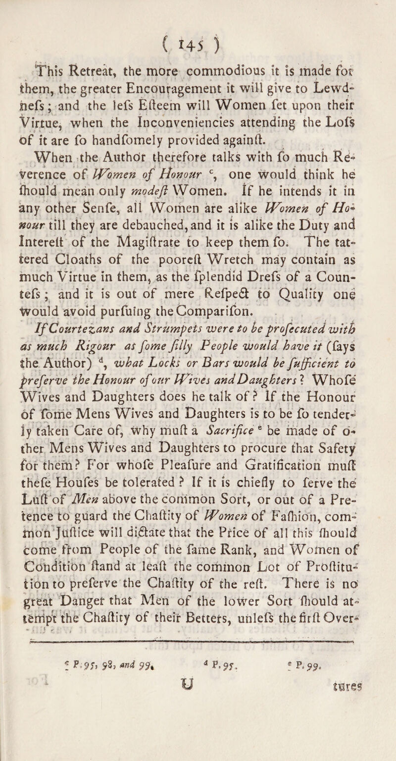 This Retreat, the more commodious it is made for them, the greater Encouragement it will give to Lewd- hefs; and the lefs Efteem will Women fet upon their Virtue, when the Inconveniencies attending the Lofs of it are fo handfomely provided againft. When the Author therefore talks with fo much Re¬ verence of Women of Honour c, one would think he Ihould mean only modeft Women. If he intends it in any other Senfe, all Women are alike Women of Ho* nour till they are debauched, and it is alike the Duty and Interelt of the Magiftrate to keep them fo. The tat¬ tered Cloaths of the pooreft Wretch may contain as much Virtue in them, as the fplendid Drefs of a Coun- tefs; and it is out of mere Refpedl: to Quality one Would avoid purfuing theGomparifon. If Courtezans and Strumpets were to be profecuted with as much Rigour as fome filly People would have it (fays the Author) d, what Locks or Bars would be fufficient to preferve the Honour of 07ir Wives and Daughters ? Whofe Wives and Daughters does he talk of? If the Honour of fome Mens Wives and Daughters is to be fo tender¬ ly taken Care of, why mud a Sacrifice e be made of d« ther Mens Wives and Daughters to procure that Safety for them? For whofe PJeafure and Gratification muft: thefe Houfes be tolerated ? If it is chiefly to ferve the Luft of Men above the common Sort, or out of a Pre¬ tence to guard the Chaftity of Women of Fafhion, com¬ mon Juftice will dictate that the Price of all this ftiould come from People of the fame Rank, and Women of Condition ftarid at leaf! the common Lot of Proftitu- tion to preferve the Chaftity of the reft. There is no great Danger that Men of the lower Sort fthould at¬ tempt the Chaftity of their Betters, unlefs the firft Over¬ ! ? 9h and 4 P.9J. e U tires'