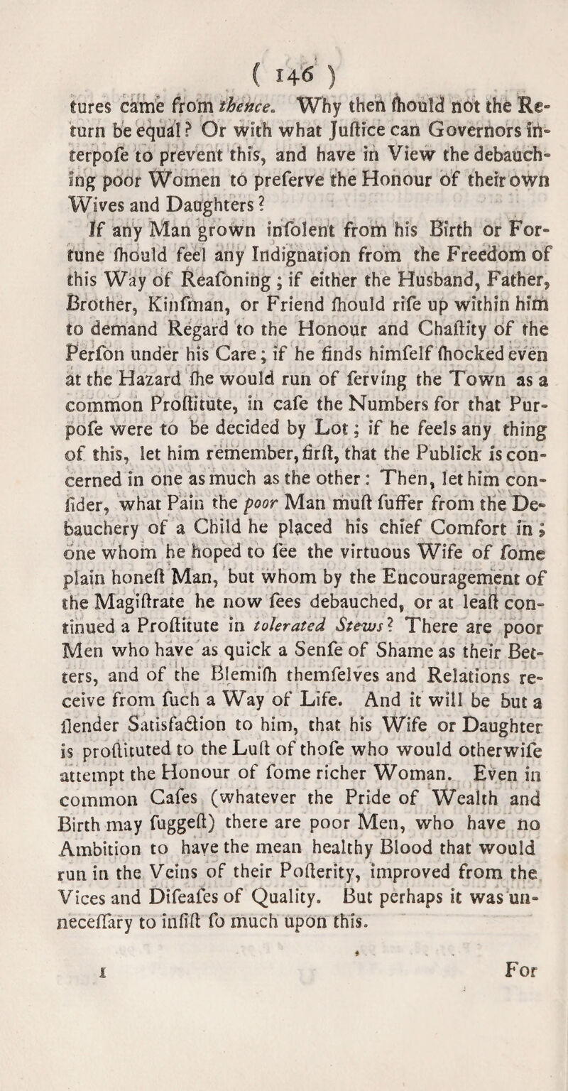 tures came from thence. Why then fhould not the Re- turn be equal? Or with what Jufticecan Governors in- terpofe to prevent this, and have in View the debauch** Ing poor Women to preferve the Honour of their own Wives and Daughters ? If any Man grown infolent from his Birth or For¬ tune fhould feel any Indignation from the Freedom of this Way of Reafoning ; if either the Husband, Father* Brother, Kinfman, or Friend fhould rife up within him to demand Regard to the Honour and Ghaftity of the Perfon under his Care; if he finds himfelf (hockedeven at the Hazard fhe would run of ferving the Town as a common Proftitute, in cafe the Numbers for that Pur- pofe were to be decided by Lot; if he feels any thing of this, let him remember, hrII, that the Publick is con¬ cerned in one as much as the other: Then, let him con- lider, what Pain the poor Man mu ft fuffer from the De~ bauchery of a Child he placed his chief Comfort in; one whom he hoped to fee the virtuous Wife of fome plain honeft Man, but whom by the Encouragement of the Magiftrate he now fees debauched, or at leaft con» tinned a Proftitute in tolerated Stews? There are poor Men who have as quick a Senfe of Shame as their Bet¬ ters, and of the Blemifh themfelves and Relations re¬ ceive from fuch a Way of Life* And it will be but a (lender Satisfa&ion to him, that his Wife or Daughter is proftituted to the Luft of thofe who would otherwife attempt the Honour of fome richer Woman. Even in common Cafes (whatever the Pride of Wealth and Birth may fuggeft) there are poor Men, who have no Ambition to have the mean healthy Blood that would run in the Veins of their Pofterity, improved from the Vices and Difeafes of Quality. But perhaps it was un» neceffary to infift fo much upon this. i For