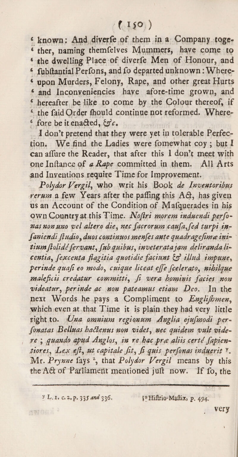 6 known: And diverfe of them in a Company toge- 4 ther, naming themfelves Mummers, have come to * the dwelling Place of diverfe Men of Honour, and 4 fubftantial Perfons, andfo departed unknown: Where- 4 upon Murders, Felony, Rape, and other great Hurts 4 and Inconveniencies have afore-time grown, and c hereafter be like to come by the Colour thereof, if * the faid Order fliould continue not reformed. Where- & fore be itena&ed, &ca 1 don’t pretend that they were yet in tolerable Perfec¬ tion. We find the Ladies were fo me what coy ; but I can allure the Reader, that after this 1 don’t meet with oneInftance of a Rape committed in them. All Arts and Inventions require Time for Improvement. Polydor Vergil^ who writ his Book de Inventoribm rerum a few Years after the palling this A61, has given us an Account of the Condition of Mafquerades in his own Country at this Time. Noftri morem induendi perfo- nasnonuno vel altero die, nec [acrorum caufafted turpi in¬ fant endi Jludio, duos continues menfes ante quadragefinue ini- tiumflolide fervant,fub quibus, inveteratajam delirandali- eentia, fexcenta flagitia quotidie faciunt & illud impune, perinde quaji eo modo, cuique liceat ejfie fcelerato, nihilque rnaleficii credatur committi, fi vera hominis facies non videatur, perinde ac non pateamus etiam Deo. In the next Words he pays a Compliment to Englijhmen, which even at that Time it is plain they had very little right to. Una omnium regionum Anglia ejufmodi per- fonatas Belluas hadenus non videt, nec quidem vult vide- re ; cquando apud Anglos, in re hac pree aliis certe fapien- stores, Lex eft, ut capitale Jit, fi quis perfonas induerit y. Mr. Prynne fays % that Polydor Vergil means by this the Adi of Parliament mentioned juft now. If fo, the y L. j, c. a.p. 33$ and 336, |xHiflriQ-Maflix3 p. 494. very /