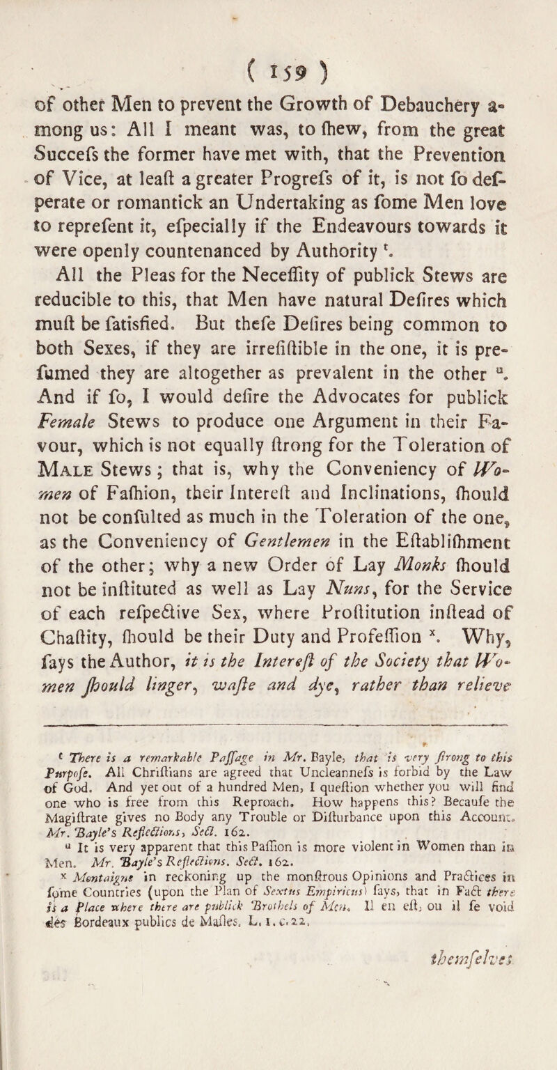 of other Men to prevent the Growth of Debauchery a- mongus: All I meant was, to (hew, from the great Succefs the former have met with, that the Prevention of Vice, at leaft a greater Progrefs of it, is not fo des¬ perate or romantick an Undertaking as fome Men love to reprefent it, efpecially if the Endeavours towards it were openly countenanced by Authority *. All the Pleas for the Neceffity of publick Stews are reducible to this, that Men have natural Defires which mull be fatisfied. But thefe Ddires being common to both Sexes, if they are irrefiflible in the one, it is pre¬ fumed they are altogether as prevalent in the other u. And if fo, I would defire the Advocates for publick Female Stews to produce one Argument in their Fa¬ vour, which is not equally ftrong for the Toleration of Male Stews; that is, why the Conveniency of Wo¬ men of Fafoion, their Interell and Inclinations, (hould not be confulted as much in the Toleration of the onef as the Conveniency of Gentlemen in the Eftablifoment of the other; why a new Order of Lay Monks foould not be inftituted as well as Lay Nuns, for the Service of each refpe&ive Sex, where Profiitution infiead of Chafiity, foould be their Duty and Profeffion x. Why, fays the Author, it is the Intereft of the Society that Wo¬ men jhould linger, wajle and dye, rather than relieve 1 There is a remarkable Paflfage in Mr. Eayle, that is very firong to this Ptnpofe. All Chriftians are agreed that Uncleannefs Is forbid by the Law of God. And yet out of a hundred Men, I queflion whether you will find one who is free from this Reproach. How happens this? Becaufe the Magiftrate gives no Body any Trouble or Dilturbance upon this Account. Mr. ‘Bayle’s Reflections, Sett. 162. u It is very apparent that thisPaffion is more violent in Women than in Men. Mr. Bayle’s Reflections. SeCi. 162. x Montaigne in reckoning up the monftrous Opinions and Pra&ices m fome Countries (upon the Plan of Sextus Einpiricus) fays, that in Fail there is a Place vtherc there are publick 'Brothels of Men. II CU elf Oil ii fe void Bordeaux publics de Malles. L, i.c.22,