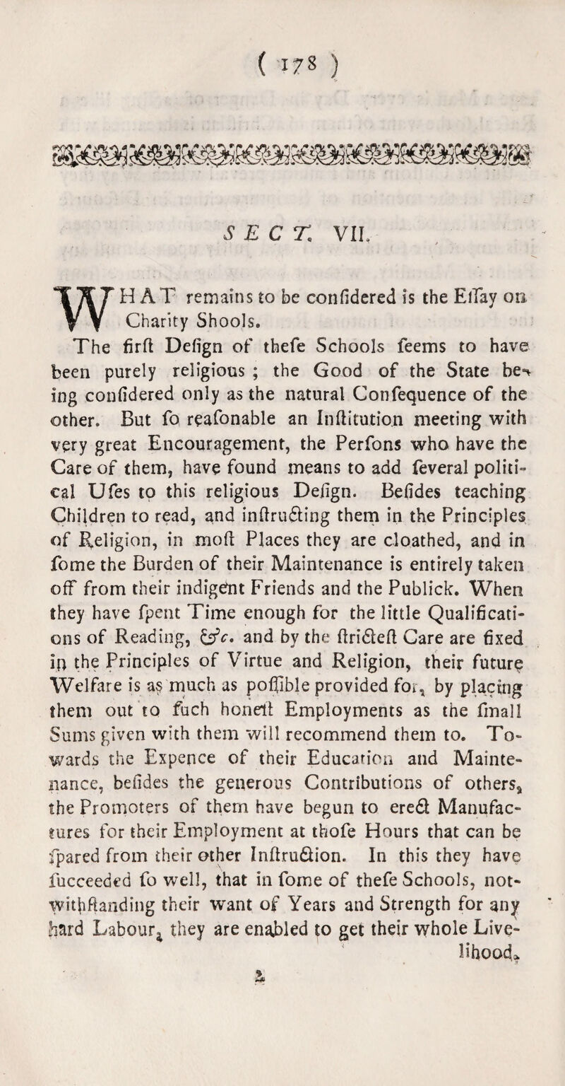 WHAT remains to be confidered is the ElTay on Charity Shools. The firft Defign of thefe Schools feems to have been purely religious ; the Good of the State be** ing confidered only as the natural Confequence of the other. But fo reafonable an Inftitutio.n meeting with very great Encouragement, the Perfons who have the Care of them, have found means to add feveral politi¬ cal Ufes to this religious Defign. Befides teaching Children to read, and inftrudting them in the Principles of Religion, in moll Places they are cloathed, and in fome the Burden of their Maintenance is entirely taken off from their indigent Friends and the Publick. When they have fpent Time enough for the little Qualificati¬ ons of Reading, &c. and by the ftridleft Care are fixed in the Principles of Virtue and Religion, their future Welfare is as much as pofiible provided for, by placing them out to fuch honell Employments as the final! Sums given with them will recommend them to. To¬ wards the Expence of their Education and Mainte¬ nance, befides the generous Contributions of others, the Promoters of them have begun to eredt Manufac¬ tures for their Employment at thofe Hours that can be fpared from their other Inftrudfion. In this they have fucceeded fo well, that in fome of thefe Schools, not¬ withstanding their want of Years and Strength for any hard Labour* they are enabled to get their whole Live¬ lihood*