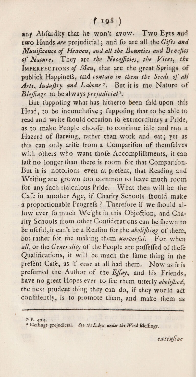 any Abfurdity that he won’c avow. Two Eyes and two Hands are prejudicial; and fo are all the Gifts and Munificence of Heaven, and all the Bounties and Benefits of Nature. They are the Necejfities, the Vices, the Imperfections of Man, that are the great Springs of publick Happinefs, and contain in them the Seeds of all Arts, Induftry and Labour'1. But it is the Nature of Bleffings to be always prejudicial\ But fuppofing what has hitherto been faid upon this Head, to be inconclufive ; fuppofing that to be able to read and write fnould occafion fo extraordinary a Pride, as to make People choofe to continue idle and run a Hazard of darving, rather than work and eat; yet as this can only arife from a Comparifon of themfelves with others who want thofe Accomplilhments, it can lad no longer than there is room for that Comparifon. But it is notorious even at prefent, that Reading and Writing are grown too common to leave much room for any fuch ridiculous Pride. What then will be the Cafe in another Age, if Charity Schools fliould make a proportionable Progrefs ? Therefore if we Ihould al¬ low ever fo much Weight in this Obje&ion, and Cha¬ rity Schools from other Confiderations can be fhewn to be ufeful,it can’t be a Reafon for the abolijhing of them, but rather for the making them univerfal. For when ^//, or the Generality of the People are polfeffed of thefe Qualifications, it will be much the fame thing in the prefent Cafe, as if none at all had them. Now as it is prefumed the Author of the EJfay, and his Friends, have no great Hopes ever to fee them utterly abolijhed, the next prudent thing they can do, if they would adt confidently, is to promote them, and make them as y p. 424. * Biddings prejudicial. See the h.&tx under the Word Bleffings. extenfive l