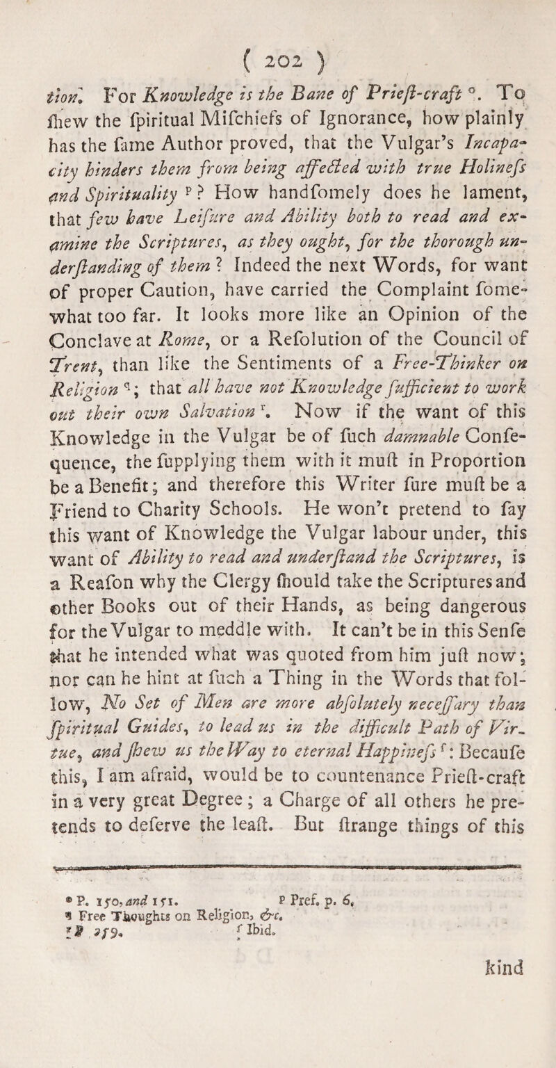 tion. For Knowledge is the Bane of Prieft-craft °. To lhew the fpiritual Mifchiefs of Ignorance, how plainly has the fame Author proved, that the Vulgar’s Incapa¬ city hinders them from being affedled with true Holinefs and Spirituality p ? How handfomely does he lament, that few have Lei fare and Ability both to read and ex¬ amine the Scriptures, as they ought, for the thorough un¬ der funding of them ? Indeed the next Words, for want of proper Caution, have carried the Complaint fome- what too far. It looks more like an Opinion of the Conclave at Rome, or a Refolution of the Council of Trent* than like the Sentiments of a Free-Thinker on r Religion q; that all have not Knowledge fufficient to work out their own Salvation1'. Now if the want of this Knowledge in the Vulgar be of fuch damnable Confe- quence, the fupplying them with it mud in Proportion be a Benefit; and therefore this Writer fure mud be a Friend to Charity Schools. He won’t pretend to fay this want of Knowledge the Vulgar labour under, this want of Ability to read and underfund the Scriptures, is a Reafon why the Clergy fnould take the Scriptures and other Books out of their Hands, as being dangerous for the Vulgar to meddle with. It can’t be in this Senfe that he intended what was quoted from him juft now; nor can he hint at fuch a Thing in the Words that fol¬ low, No Set of Men are more abfolutely necejfary than fpiritual Guides, to lead us in the difficult Path of Vir¬ tue, and Jhew us the Way to eternal Happlnefsf: Becaufe this, I am afraid, would be to countenance Prieft-craft In a very great Degree ; a Charge of all others he pre¬ tends to deferve the leaft. But ftrange things of this ® P. iso,and ifi. p Pref. p. 6, n Free Thoughts on Religion, &c. I% flbid. kind