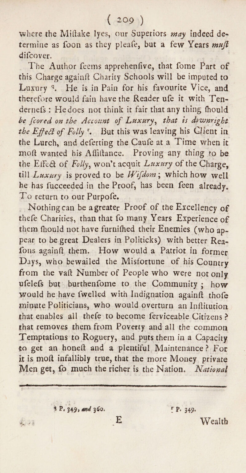 where the Miftake lyes, our Superiors may indeed de¬ termine as foon as they pleafe, but a few Years mufl difcover. The Author Teems apprehenfive, that Tome Part of this Charge again ft Charity Schools will be imputed to Luxury q. He is in Pain for his favourite Vice, and therefore would fain have the Reader ufe it with Ten- dernefs: He does not think it fair that any thing (hould be fcored on the Account of Luxury, that is downright the Effed of Folly r. But this was leaving his Client in the Lurch, and deferting the Caufe at a Time when it mod wanted his Afliftance. Proving any thing to be the EtFed of Folly, won’t acquit Luxury of the Charge, till Luxury is proved to be Wifdom; which how well he has lucceeded in the Proof, has been Teen already. To return to our Purpofe. Nothing can be a greater Proof of the Excellency of thefe Charities, than that fo many Years Experience of them Ihould not have furnifhed their Enemies (who ap¬ pear to be great Dealers in Politicks) with better Rea- fons againft them. How would a Patriot in former Days, who bewailed the Misfortune of his Country from the vaft Number of People who were not only ufelefs but burthenfome to the Community ; how would he have lwelled with Indignation againft thofe minute Politicians, who would overturn an Inftitution that enables all thefe to become ferviceable Citizens ? that removes them from Poverty and all the common Temptations to Roguery, and puts them in a Capacity to get an honeft and a plentiful Maintenance? For it is mod infallibly true, that the more Money private Men get, fo much the richer is the Nation. National 3491 mi 360. r P< E Wealth