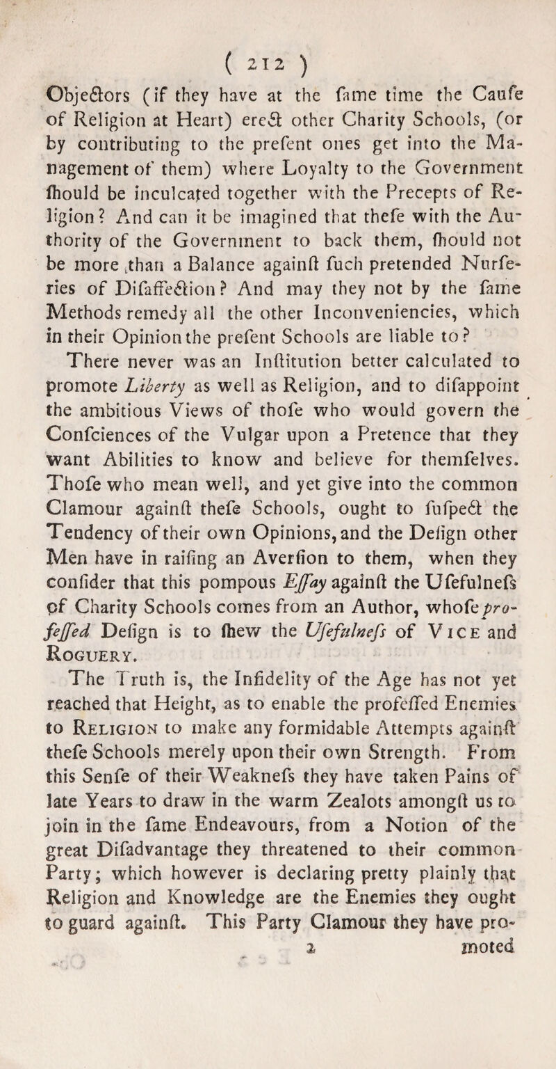 ( *12 ) Obje£lors (if they have at the fame time the Caufe of Religion at Heart) ereSl: other Charity Schools, (or by contributing to the prefent ones get into the Ma¬ nagement of them) where Loyalty to the Government fhould be inculcated together with the Precepts of Re¬ ligion? And can it be imagined that thefe with the Au¬ thority of the Government to back them, fhould not be more tthan a Balance againft fuch pretended Nurfe- ries of DifafFe&ion ? And may they not by the fame Methods remedy all the other Inconveniencies, which in their Opinion the prefent Schools are liable to? There never was an Inftitution better calculated to promote Liberty as well as Religion, and to difappoint the ambitious Views of thofe who would govern the Confciences of the Vulgar upon a Pretence that they want Abilities to know and believe for themfelves. Thofe who mean well, and yet give into the common Clamour againft thefe Schools, ought to fufped the Tendency of their own Opinions, and the Delign other Men have in railing an Averfion to them, when they confider that this pompous Effay againft the Ufefulnefs of Charity Schools comes from an Author, whofcpro- faffed Delign is to fhew the Ufefulnefs of Vice and Roguery. The Truth is, the Infidelity of the Age has not yet reached that Height, as to enable the profelfed Enemies to Religion to make any formidable Attempts againft thefe Schools merely upon their own Strength. From this Senfe of their Weaknefs they have taken Pains of late Years to draw in the warm Zealots amongft us to join in the fame Endeavours, from a Notion of the great Difadvantage they threatened to their common Party; which however is declaring pretty plainly that Religion and Knowledge are the Enemies they ought to guard againft. This Party Clamour they have pro-