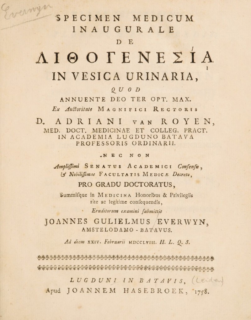 '' SPECIMEN MEDICUM INAUGURALE D E AieOEENESIA IN VESICA URINARIA, (lU 0 D ANNUENTE DEO TER OPT, MAX. Ex Au^oritiUc Magnifici Rectoris D. A D R I A N I V A N R O Y E N, MED. DOCT* MEDICINAE ET COLLEG. PRACT. IN ACADEMIA LUGDUNO BATAVA PROFESSORIS ORDINARII. .NEC NON AmpUfpmi Senatus Academici Confenfn j lA NobtliJjimae Facultatis Medica: Decreto, PRO GRADU DOCTORATUS, Summifque in Medicina Honoribus & Privilegiis rite ac legitime confequendis, ‘ Eruditorum examini fuhmittit ' JOANNES GULIELMUS EVERWYN, AMSTELODAMO - «ATAVUS. j^d diem XXIV. Februarii MDCCLViil. H. L, S. LUGDUNI Apud J O A N N E M IN BATAVIS, (L e 'A Avi HASEBROEK, -jppS.