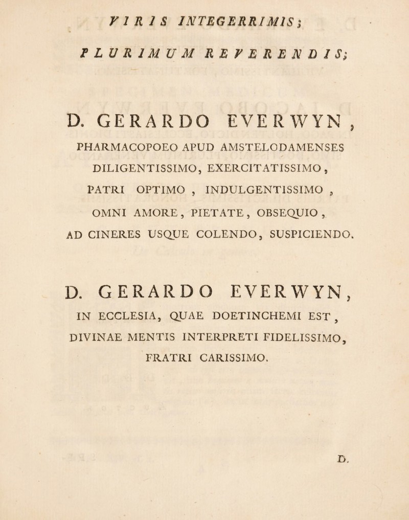 riRlS INTEGERRIMISs f LU R IMU M REVERENDIS; D. GERARDO EVERWYN, PHARMACOPOEO APUD AMSTELODAMENSES ✓ DILIGENTISSIMO, EXERCITATISSIMO, PATRI OPTIMO , INDULGENTISSIMO , OMNI AMORE, PIETATE, OBSEQUIO, AD CINERES USQUE COLENDO, SUSPICIENDO. D. GERARDO EVERWYN, IN ECCLESIA, QUAE DOETINCHEMI EST , DIVINAE MENTIS INTERPRETI FIDELISSIMO, FRATRI CARISSIMO. D,