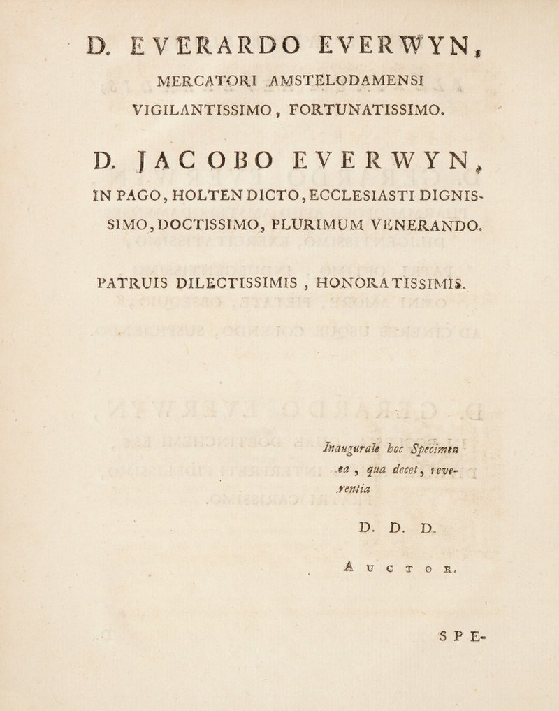 D. EVERARDO EVERWYN, MERCATORI AMSTELODAMENSI VIGILANTISSIMO , FORTUNATISSIMO, D. JACOBO EVERWYN, IN PAGO, HOLTENDICTO,ECCLESIASTI DIGNIS¬ SIMO, DOCTISSIMO, PLURIMUM VENERANDO. PATRUIS DILECTISSIMIS , HONORATISSIMIS. haugurale hoc Specimen ) qua decet^ reve^ .rentia D. D. D, A U C T G R* S P E«