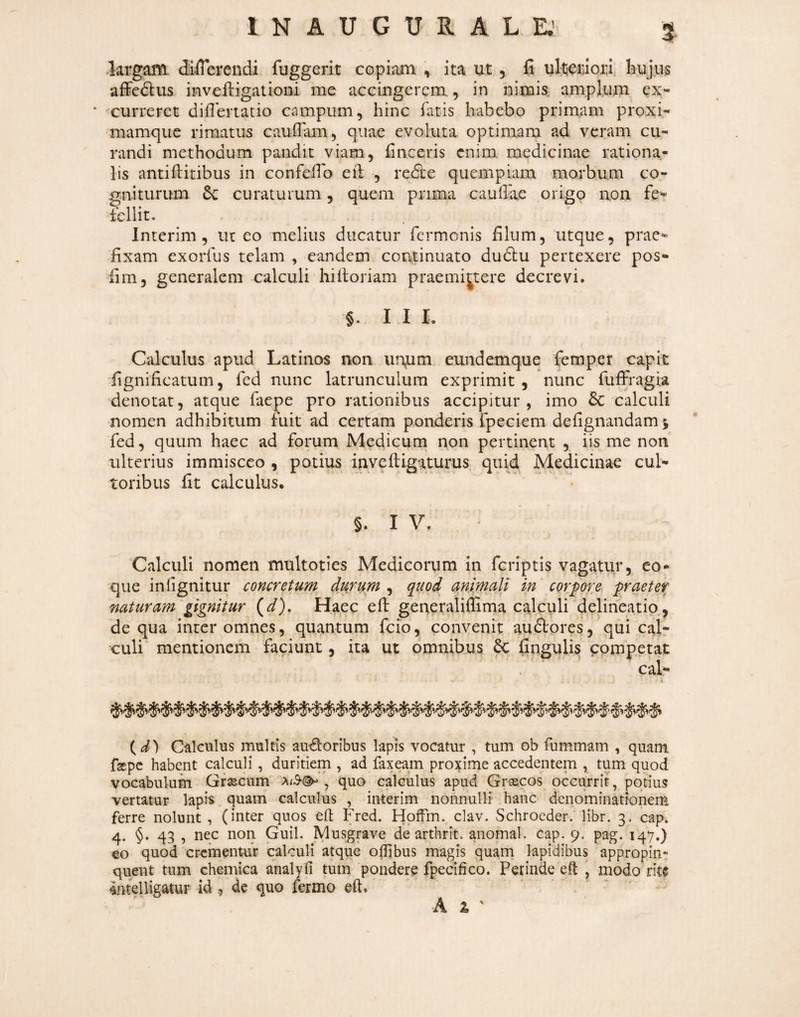 largam differendi fuggerit copiam , ita ut , fi ultieiuoiu, hujus affedlus invefiigationi me accingerem, in nimis, amplum ex- xurrerct diflertatio campum, hinc fatis habebo primam proxi- mamque rimatus cauffimi, quae evoluta optimam ad veram cu¬ randi methodum pandit viam, finceris enim medicinae rationa¬ lis antiffitibus in confefib eil , redie quempiam morbum co¬ gniturum curaturum, quem prima cauffae origo non fe- fcllit. ^ ' Interim , ut eo melius ducatur fermonis filum, utque, prae¬ fixam exorfus telam , eandem continuato duftu pertexere pos- fim, generalem calculi hifioriam praemij^tere decrevi. §. I I L Calculus apud Latinos non iin,um eundemque femper capit fignificatum, fed nunc latrunculum exprimit, nunc fuffragia denotat, atque faepe pro rationibus accipitur , imo & calculi nomen adhibitum fuit ad certam ponderis fpeciem defignandam 5 fed, quum haec ad forum Medicum non pertinent , iis me non ulterius immisceo , potius inveftigaturus. quid Medicinae cul¬ toribus fit calculus. §. I V. Calculi nomen multoties Medicorum in feriptis vagatur, co¬ que infignitur concretum durum , q^uod cini,mali in corpore, praeter naturam gignitur (^). Haec efl: generaliffima calculi delineatio., de qua inter omnes, quantum feio, convenit audtores, qui cal¬ culi mentionem faciunt, ita ut omnibus 6c fingulis competat Calculus multis au^oribus lapis vocatur , tum ob fummam , quam fsKpc habent calculi, duritiem , ad fax eam proxime accedentem , tum quod vocabulum Gf^cum a/S-®- , quo calculus apud Graecos occurrit, potius vertatur lapis quam calculus , interim nonnulli hanc denominationem ferre nolunt , (inter quos eft Fred. Hpffm. clav. Schroeder. libr. 3. cap. 4. §. 43 , nec non Guil. Musgrave de arthrit. anomal. cap. 9. pag. 147,) eo quod crementur calculi atque offibus magis quam lapidibus appropin¬ quent tum chemica ahalyfi tum pondere fpecifico. Perinde eft , modo rit$ amelligatur id , de quo fermo eft.