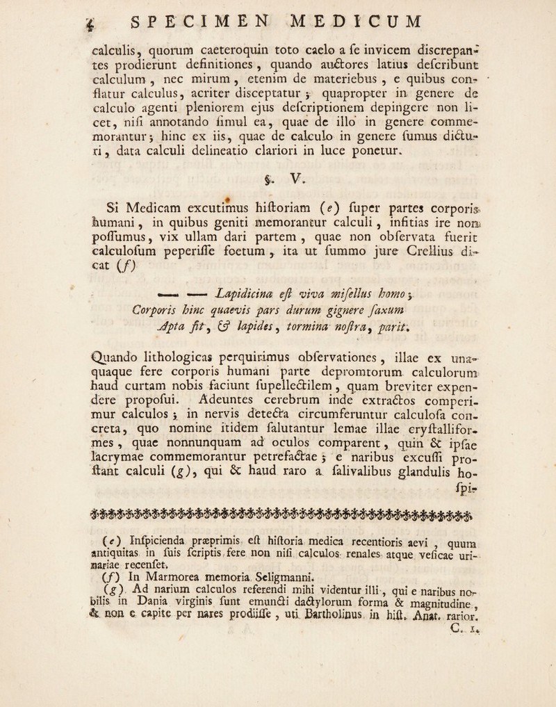 calculis 5 quorum caeteroquiii toto caelo a fe invicem discrepan- tes prodierunt definitiones , quando audtores latius defcribunt calculum , nec mirum , etenim de materiebus , c quibus con? * flatur calculus, acriter disceptatur y quapropter in genere de calculo agenti pleniorem ejus deferiptionem depingere non li¬ cet, nifi annotando fimul ea, quae de illo in genere comme¬ morantur j hinc ex iis, quae de calculo in genere fumus didlu- ri, data calculi delineatio clariori in luce ponetur. V. SI Medicam excutimus hiftoriam (e) fuper partes corporb humani, in quibus geniti memorantur calculi, infitias ire nom poflumus, vix ullam dari partem , quae non obfervata fuerit calculofum peperifie foetum , ita ut fummo jure Creilius di- cat (/) > . — Lapidicincii eji viva mifellus homoy Corporis hinc quaevis pars durum gignere faxum jdpta fit\y y lapides^ tormina- noftra^ prarit:* Quando lithologicas perquirimus obfervationes , illae ex una¬ quaque fere corporis humani parte depromtorum calculorum haud curtam nobis faciunt fupellecfilem , quam breviter expen¬ dere propofui. Adeuntes cerebrum inde extradbos comperi¬ mur calculos y in nervis detedira circumferuntur calculofa con¬ creta, quo nomine itidem falutantur lemae illae eryftallifor- mes , quae nonnunquam ad oculos comparent, quin 6c ipfae lacrymae commemorantur petrefa(5irae 3; e naribus excufii pro¬ flant calculi (^), qui 6c haud raro a falivalibus glandulis ho- fpi- (<r) Infpicienda prseprimis eft hiftoria medica recentioris aevi , quum antiquitas in fuis feriptis , fere non nili calculos: renales atque velicae uri¬ nariae recenfet. (/) In Marmorea memoria, Scligmanm\ ig) Ad narium calculos referendi mihi videntur illi', qui e naribus nor bilis in Dapia virginis funt emunQi dadlylorum forma & magnitudine ^ non e capite per nares prodiilTe , utf Bartholinus, in hifi. Anat. rarior! 0, ^ V