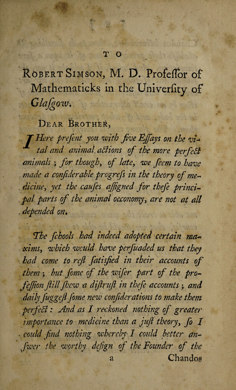Robert Simson, M. D. ProfelTor of Mathematicks in the Univerfity of Glafgoiv. z r. Dear Brother* T Here prefent you with jive Ejfays on the vi~* tal ci7id animal. actions of the more perfedl animals ; for though, of late, we feem to have made a confiderable progrefs in the theory of me- dicine, yet the caufes ajjigned for thefe princi¬ pal parts of the animal oeconomy, are not at all depended on* The fchools had indeed adopted certain ma- aims, which would have perfuaded us that they had come to ref fatisfed in their accounts of them ; but fome of the wifer part of the pro- fefion fill few a difrufl in thefe accounts ; and daily fuggef fome new confulerations to make them perfect: And as I reckoned nothing of greater importance to medicine than a juf theory, fo I - could find nothing whereby I could better an- fwer the worthy dejign of the Founder of the a Chandos