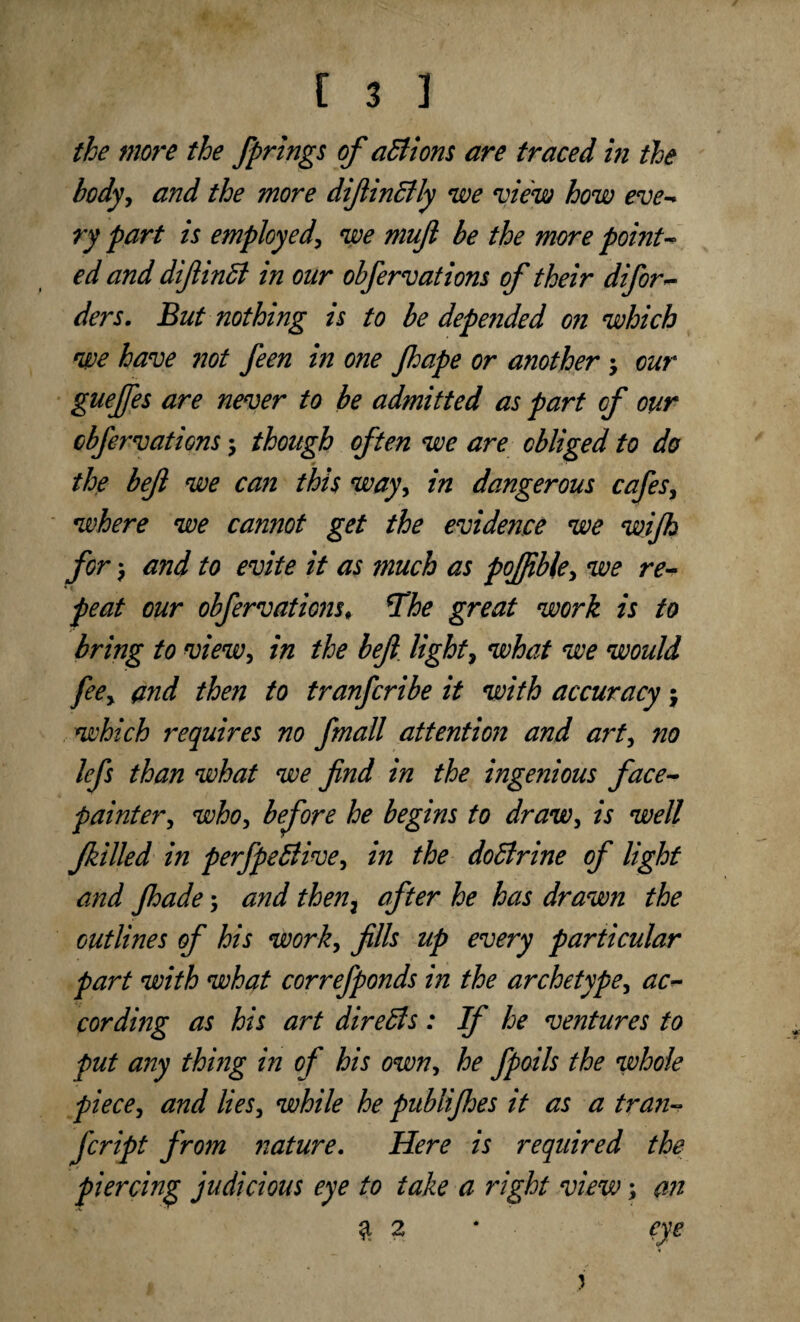 the more the fprings of aBions are traced in the body, and the more difiinBly we view how eve- ry part is employed', we muft be the more point¬ ed and difiinB in our obfervations of their difor- ders. But nothing is to be depended on which we have not feen in one Jhape or another \ our guejfes are never to be admitted as part of our obfervations ; though often we are obliged to do the befl we can this way, in dangerous cafes, where we cannot get the evidence we wijh for $ and to evite it as much as poffible, we re¬ peat our obfervations, *The great work is to bring to view, in the befl light, what we would fee, and then to tranfcribe it with accuracy \ which requires no fmall attention and art, no lefs than what we find in the ingenious face- painter , who, before he begins to draw, is well Jkilled in perfpeBive, in the doBrine of light and Jhade; and then7 after he has drawn the outlines of his work, fills up every particular part with what correfponds in the archetype, ac¬ cording as his art direBs: If he ventures to put any thing in of his own, he fpoils the whole piece, and lies, while he pubiifhes it as a tran- fcript from nature. Here is required the piercing judicious eye to take a right view; an % 2 * eye i