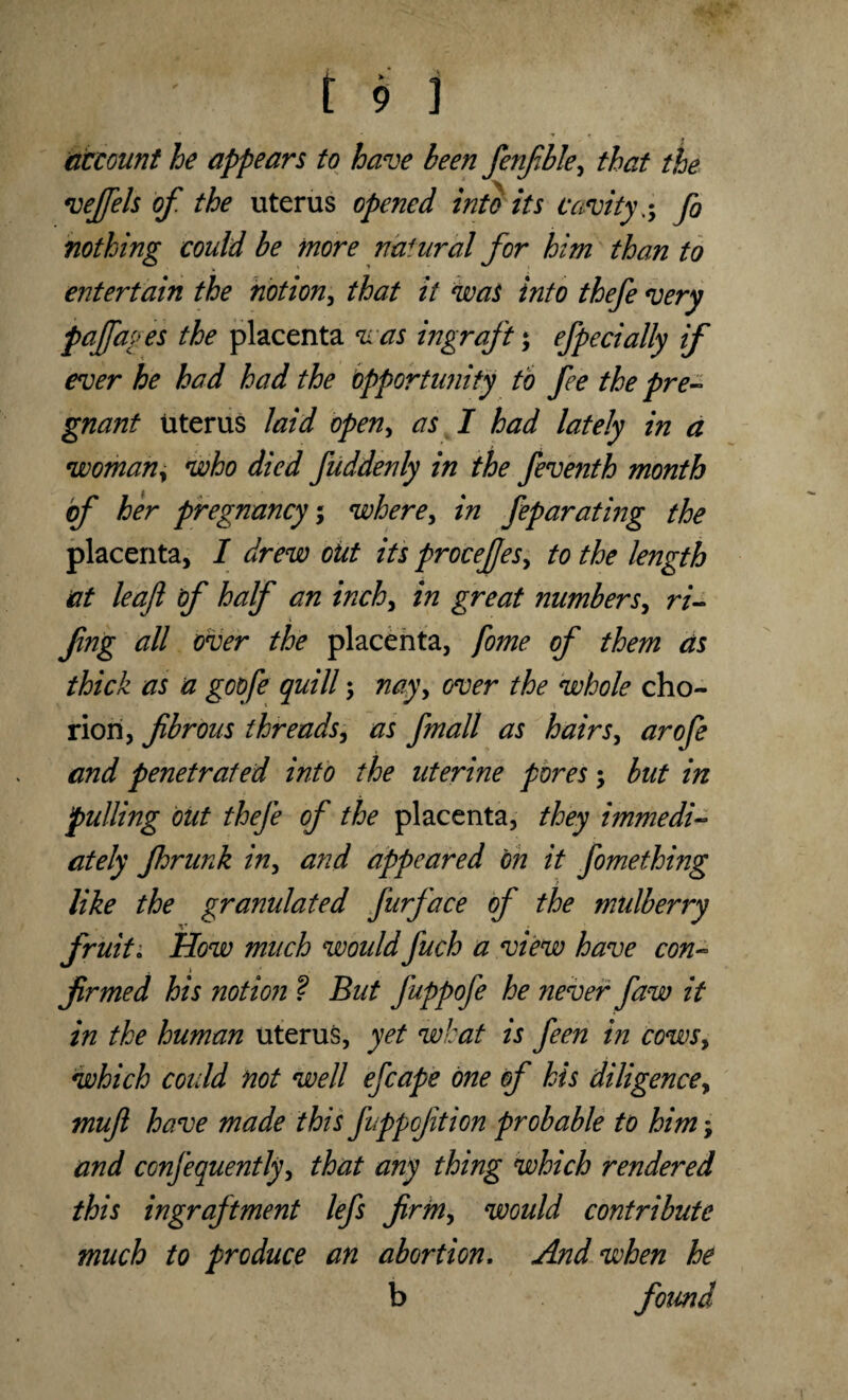account he appears to have been fenfble, that the vejfels of the uterus opened into its cavityfo nothing could be more natural for him than to entertain the notion, that it was into thefe very pajfages the placenta was ingraft; efpecially if ever he had had the opportunity to fee the pre¬ gnant uterus laid open, as I had lately in a woman, who died fuddenly in the feventh month of her pregnancy; where, in feparating the placenta, I drew out its proceJfesy to the length at leaf of half an inch, in great numbers, ri- fing all over the placenta, fome of them as thick as a goqfe quill; nayy over the whole cho¬ rion, fibrous threads, as fmall as hairs, arofe and penetrated into the uterine pores ; but in pulling out thefe of the placenta, they immedi¬ ately fhrunk iny and appeared on it fomething like the granulated furface of the mulberry fruit. How much woiddfuch a view have con¬ firmed his notion ? But fuppofe he never faw it in the human uterus, yet what is feen in cows, which could not well efcape one of his diligence, mufi have made this fuppcjition probable to him y and confequently, that any thing which rendered this ingraftment lefs firmy would contribute much to produce an abortion. And when he b found