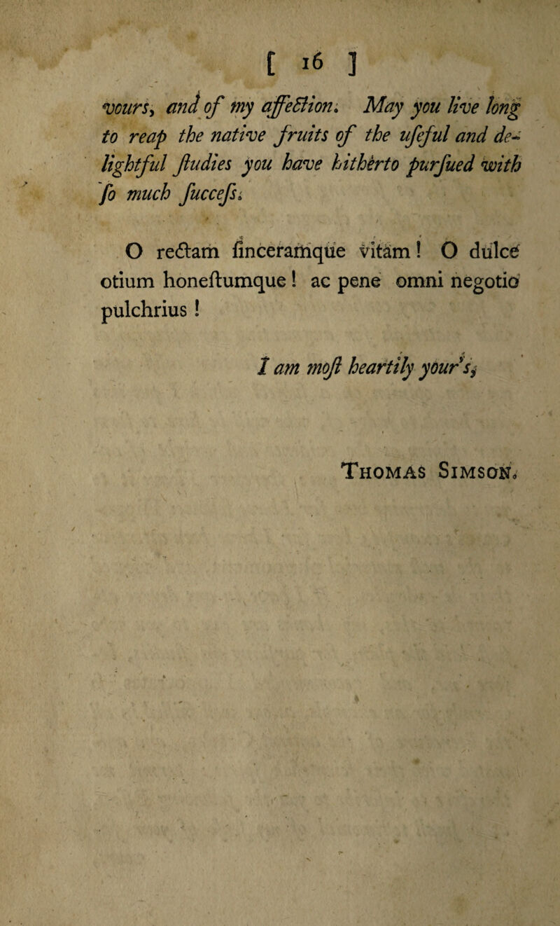 [ >6 ] ' \ ' voursy and of tny affeBion. May you live long to reap the native Jruits of the ufeful and de* lightful fudies you have hitherto purfued with fo much fuccefsi 9 \ i. ■ , ’Ai' * ., • ,« ^ f , # * \ J O reftarn finceramque vitam! O diilc£ otium honeftumque! ac pene omni negotio pulchrius ! I am moft heartily yoursi Thomas Simson* V
