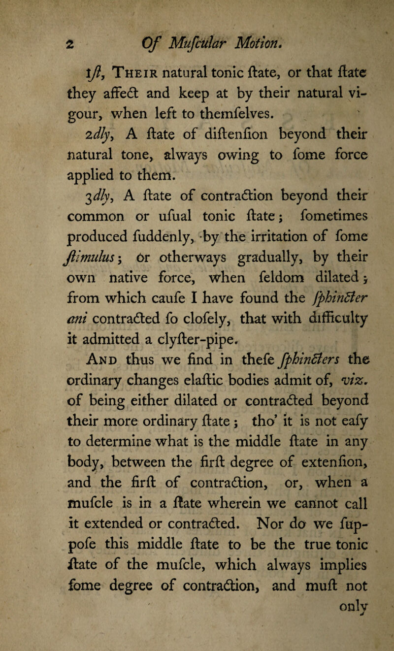 if, Their natural tonic ftate, or that ftate they affeCt and keep at by their natural vi¬ gour, when left to themfelves. 2dly> A ftate of diftenfton beyond their natural tone, always owing to lome force applied to them. 3 J/v, A ftate of contraction beyond their common or ufual tonic ftate; fometimes produced fuddenly, by the irritation of fome Jiimulus; Or otherways gradually, by their own native force, when feldom dilated * from which caufe I have found the fphinBer ani contracted fo clofely, that with difficulty it admitted a clyfter-pipe. And thus we find in thefe fphinBers the ordinary changes elaftic bodies admit of, viz, of being either dilated or contracted beyond their more ordinary ftate ; tho’ it is not eafy to determine what is the middle ftate in any body, between the firft degree of extenfion, and the firft of contraction, or, when a mufcle is in a ftate wherein we cannot call it extended or contracted. Nor do we fup- pofe this middle ftate to be the true tonic ftate of the mufcle, which always implies fome degree of contraction, and muft not onlv