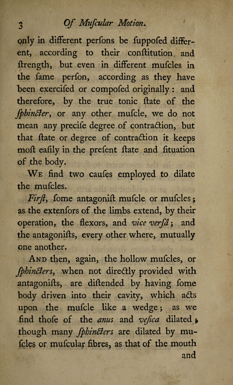 only in different perfons be fuppofed differ¬ ent, according to their conftitution. and ftrength, but even in different mufcles in the fame perfon, according as they have been exercifed or compofed originally: and therefore, by the true tonic ftate of the fphintfer, or any other mufcle, we do not mean any precife degree of contraction, but that ftate or degree of contraction it keeps mofl: eafily in the prefent ftate and fttuation of the body. We find two caufes employed to dilate the mufcles. Firjt, fome antagonift mufcle or mufcles; as the extenfors of the limbs extend, by their operation, the flexors, and vice verfa and the antagonifts, every other where, mutually one another. And then, again, the hollow mufcles, or fphinBers, when not direCtly provided with antagonifts, are diftended by having fome body driven into their cavity, which aCts upon the mufcle like a wedge; as we find thofe of the anus and vefica dilated * though many fphinSers are dilated by mu¬ fcles or mufcular fibres, as that of the mouth and