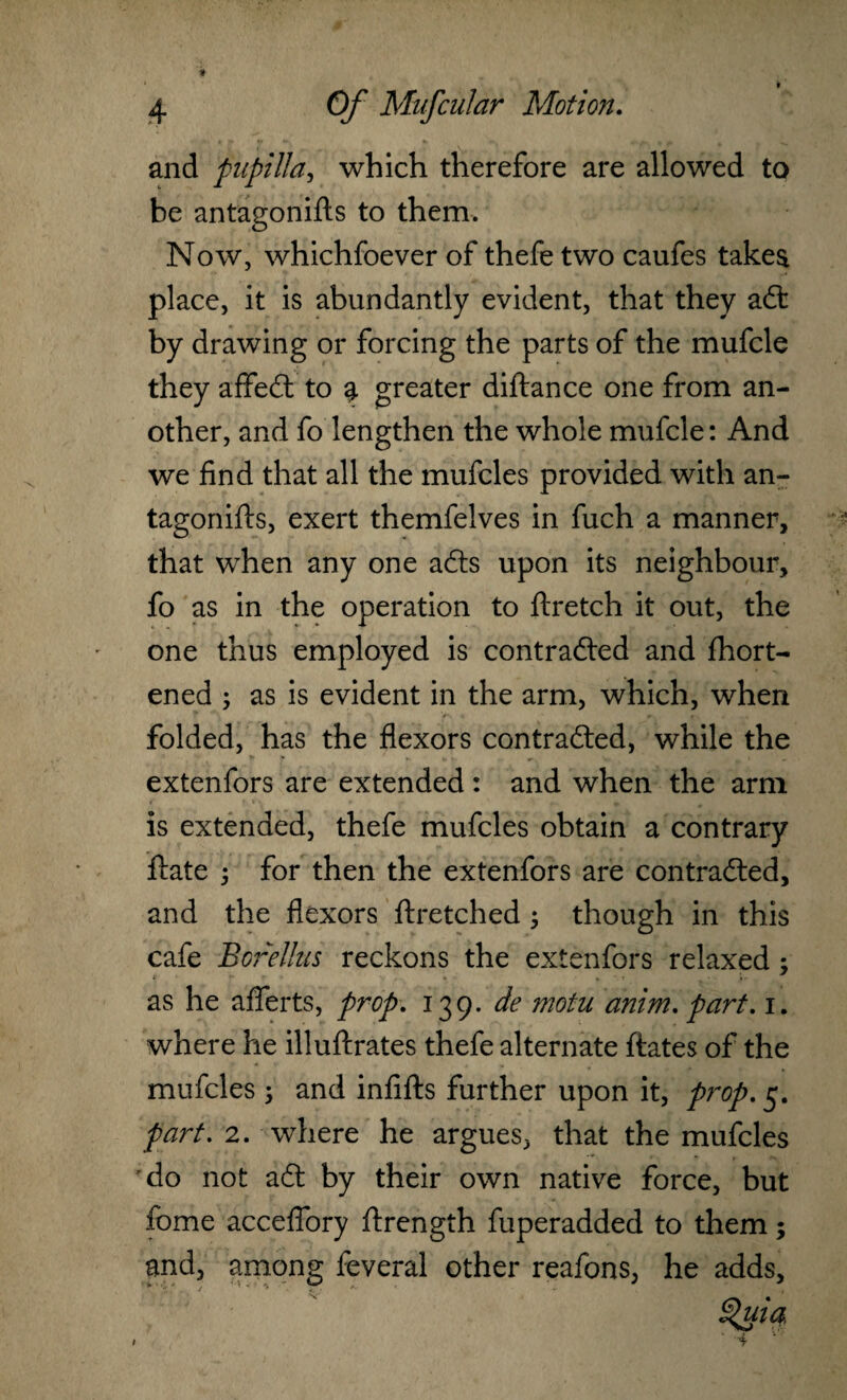 and pupilla, which therefore are allowed to be antagonifts to them. Now, whichfoever of thefe two caufes takea place, it is abundantly evident, that they adt by drawing or forcing the parts of the mufcle they affedt to | greater diftance one from an¬ other, and fo lengthen the whole mufcle: And we find that all the mufcles provided with an¬ tagonifts, exert themfelves in fuch a manner, that when any one adts upon its neighbour, fo as in the operation to ftretch it out, the one thus employed is contradted and fhort- ened ; as is evident in the arm, which, when folded, has the flexors contradted, while the extenfors are extended : and when the arm is extended, thefe mufcles obtain a contrary ftate 5 for then the extenfors are contradted, and the flexors ftretched ; though in this cafe BoreUus reckons the extenfors relaxed; as he afterts, prop. 139. de motu anim. part. 1. where he illuftrates thefe alternate ftates of the mufcles ; and infifts further upon it, prop. 5. part. 2. where he argues, that the mufcles do not adt by their own native force, but fome acceflory ftrength fuperadded to them; and, among feveral other reafons, he adds.