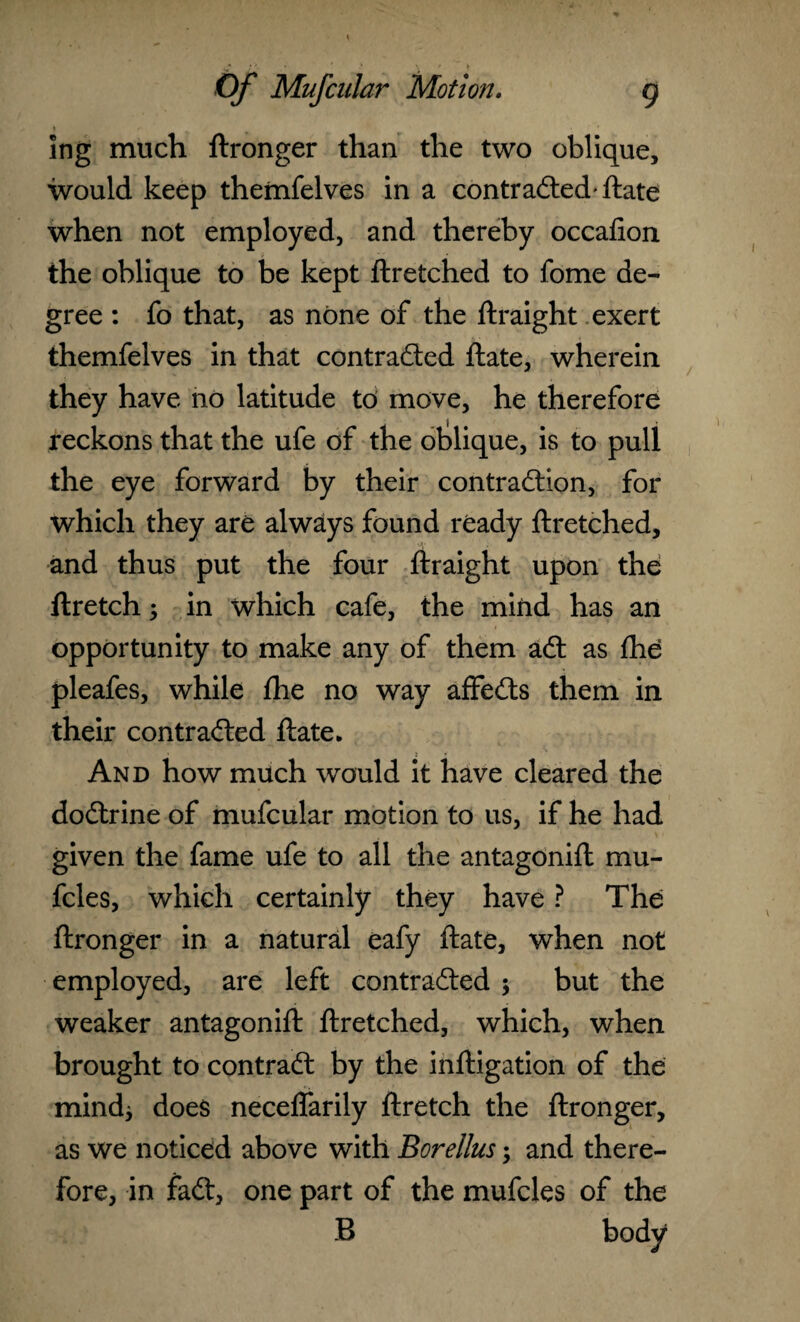 * ing much ftronger than the two oblique, would keep themfelves in a contracted-ftate when not employed, and thereby occafion the oblique to be kept ftretched to fome de¬ gree : fo that, as none of the ftraight exert themfelves in that contracted ftate, wherein they have no latitude to move, he therefore reckons that the ufe of the oblique, is to pull the eye forward by their contraction, for which they are always found ready ftretched, and thus put the four ftraight upon the ftretch; in which cafe, the mind has an opportunity to make any of them aCt as the pleafes, while the no way affeCts them in their contracted ftate. And how much would it have cleared the doCtrine of mufcular motion to us, if he had given the fame ufe to all the antagonift mu- fcles, which certainly they have ? The ftronger in a natural eafy ftate, when not employed, are left contracted ; but the weaker antagonift ftretched, which, when brought to contract by the inftigation of the mind* does neceflarily ftretch the ftronger, as we noticed above with Borellus; and there¬ fore, in faCt, one part of the mufcles of the B body