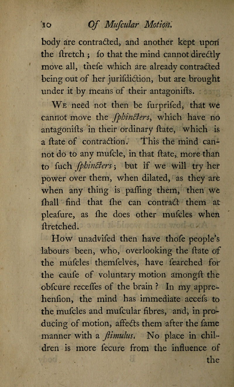 body are contracted, and another kept upon the ftretch ; fo that the mind cannot direCtly move all, thefe which are already contracted being out of her jurifdiCtion, but are brought under it by means of their antagonifts. We need not then be furprifed, that we cannot move the fphin&ers, which have no antagonifts in their ordinary ftate, which is a ftate of contraction. This the mind can¬ not do to any mufcle, in that ftate, more than to fuch fphinffers; but if we will try her power over them, when dilated, as they are when any thing is pafting them, then we fhall find that the can contract them at pleafure, as fhe does other mufcles when ftretched. How unadvifed then have thofe people's labours been, who, overlooking the ftate of the mufcles themfelves, have fearched for the caufe of voluntary motion amongft the obfcure recefles of the brain ? In my appre- henfion, the mind has immediate accefs to the mufcles and mufcular fibres, and, in pro¬ ducing of motion, affeCts them after the fame manner with a Jlimulus.- No place in chil¬ dren is more fecure from the influence of . ' the